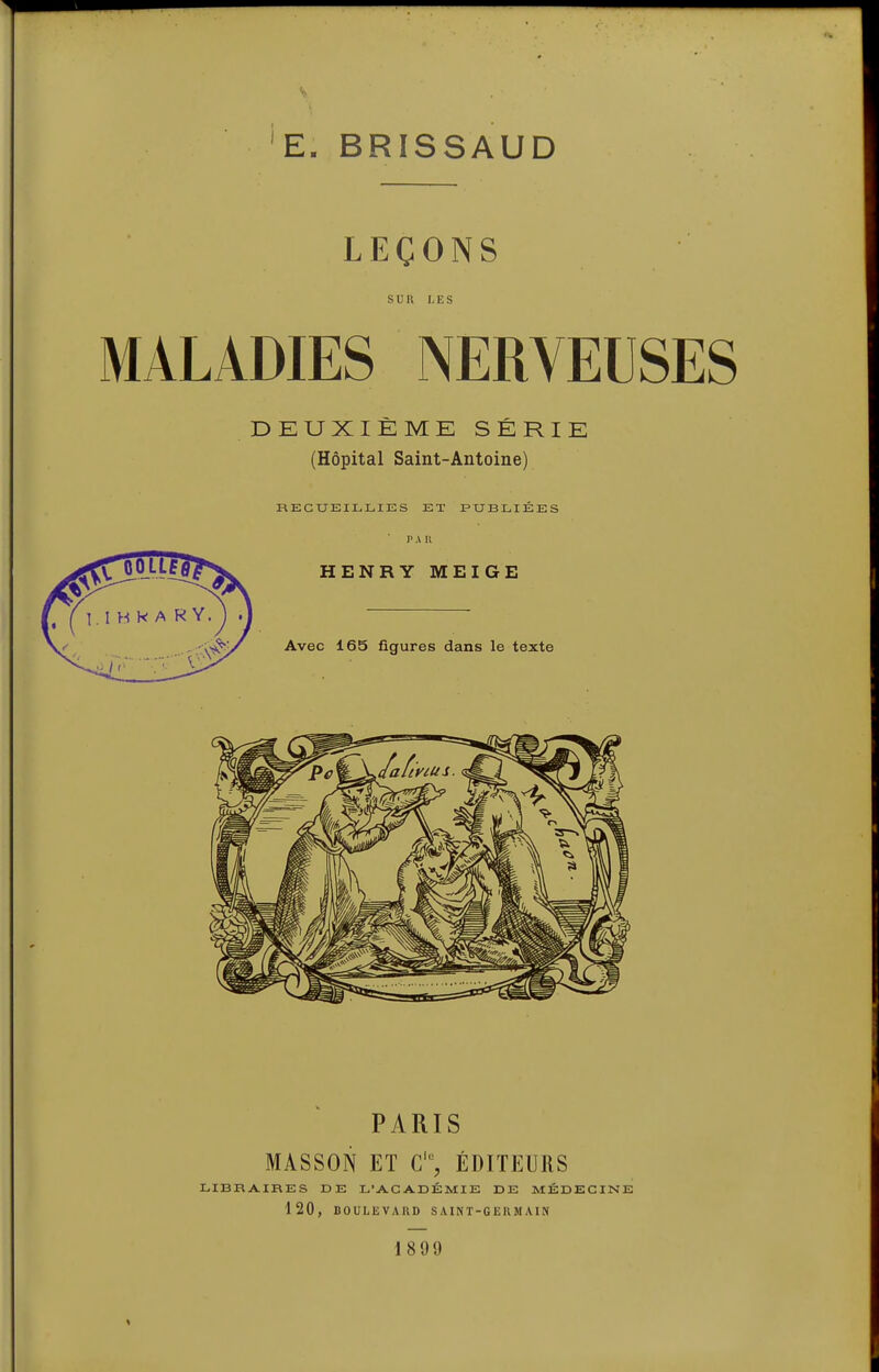 'E. BRISSAUD LEÇONS SUR LES MALADIES NERVEUSES DEUXIÈME SÉRIE (Hôpital Saint-Antoine) RECUEILLIES ET PUBLIÉES P A n HENRY MEIGE Avec 165 figures dans le texte PARIS MASSON ET C% ÉDITEURS LIBRAIRES DE L'ACADÉMIE DE MÉDECINE 120, DOULEVAllD SAINT-GERMAIN 1899