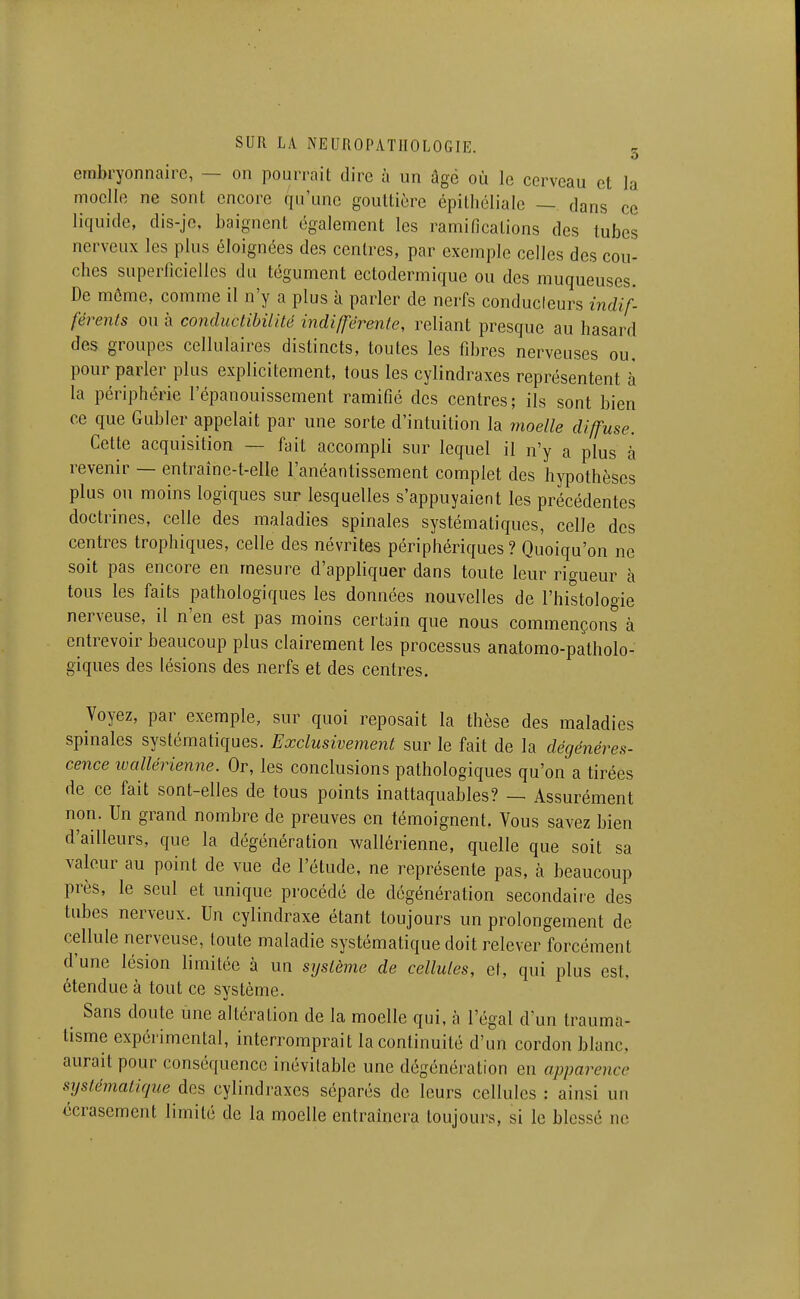 embryonnaire, — on pourrait dire à un âgé où le cerveau et la moelle ne sont encore qu'une gouttière épitliélialc — dans ce liquide, dis-jc, baignent également les ramifications des tubes nerveux les plus éloignées des centres, par exemple celles des cou- ches superficielles du tégument ectodermique ou des muqueuses. De même, comme il n'y a plus à parler de nerfs conducteurs indif- férents ou à conductibilité indifférente, reliant presque au hasard des groupes cellulaires distincts, toutes les fibres nerveuses ou. pour parler plus explicitement, tous les cylindraxes représentent à la périphérie l'épanouissement ramifié des centres; ils sont bien ce que Gubler appelait par une sorte d'intuition la moelle diffuse. Cette acquisition — fait accompli sur lequel il n'y a plus à revenir — entraîne-t-elle l'anéantissement complet des hypothèses plus ou moins logiques sur lesquelles s'appuyaient les précédentes doctrines, celle des maladies spinales systématiques, celle des centres trophiques, celle des névrites périphériques ? Quoiqu'on ne soit pas encore en mesure d'appliquer dans toute leur rigueur h tous les faits pathologiques les données nouvelles de l'histologie nerveuse, il n'en est pas moins certain que nous commençons à entrevoir beaucoup plus clairement les processus anatomo-patholo- giques des lésions des nerfs et des centres. Voyez, par exemple, sur quoi reposait la thèse des maladies spinales systématiques. Exclusivement sur le fait de la dégénéres- cence ivallérienne. Or, les conclusions pathologiques qu'on a tirées de ce fait sont-elles de tous points inattaquables? — Assurément non. Un grand nombre de preuves en témoignent. Vous savez bien d'ailleurs, que la dégénération wallérienne, quelle que soit sa valeur au point de vue de l'étude, ne représente pas, à beaucoup près, le seul et unique procédé de dégénération secondaire des tubes nerveux. Un cylindraxe étant toujours un prolongement de cellule nerveuse, toute maladie systématique doit relever forcément d'une lésion limitée à un système de cellules, et, qui plus est, étendue à tout ce système. Sans doute une altération de la moelle qui, à l'égal d'un trauma- tisme expérimental, interromprait la continuité d'un cordon blanc, aurait pour conséquence inévitable une dégénération en apparence systématique dds cylindraxes séparés de leurs cellules : ainsi un écrasement limité de la moelle entraînera toujours, si le blessé ne