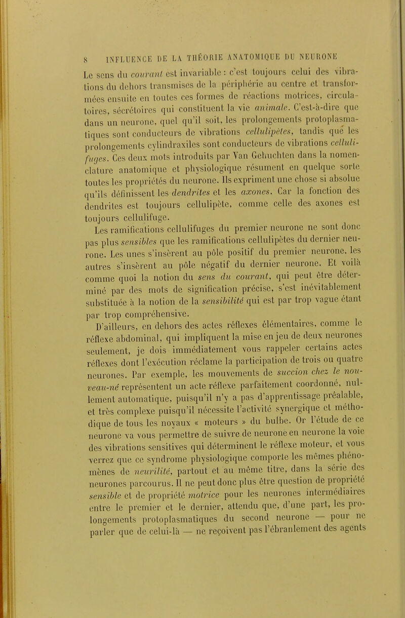 Le sens du coiiranl est invariable : c'est toujours celui des vibra- lions du dehors transmises de la pcripliérie au centre et transfor- mées ensuite en toutes ces formes de réactions motrices, circula- toires, sécréloircs qui constituent la vie animale. C'est-h-dire que dans un neurone, quel qu'il soit, les prolongements protoplasma- tiques sont conducteurs de vibrations cellulipèles, tandis que les prolongements cylindraxiles sont conducteurs de vibrations celluli- fliges. Ces deux mots introduits par Van Gehuchten dans la nomen- clature anatomique et physiologique résument en quelque sorte toutes les propriétés du neurone. Ils expriment une chose si absolue qu'ils définissent les dendrites et les axones. Car la fonction des dendrites est toujours cellulipète, comme celle des axones est toujours cellulifuge. Les ramifications cellulifuges du premier neurone ne sont donc pas plus sensibles que les ramifications cellulipètes du dernier neu- rone. Les unes s'insèrent au pôle positif du premier neurone, les autres s'insèrent au pôle négatif du dernier neurone. Et voilà comme quoi la notion du sens du courant, qui peut être déter- miné par des mots de signification précise, s'est inévitablement substituée à la notion de la sensibilité qui est par trop vague étant par trop compréhensive. D'ailleurs, en dehors des actes réflexes élémentaires, comme le réflexe abdominal, qui impliquent la mise enjeu de deux neurones seulement, je dois immédiatement vous rappeler certains actes réflexes dont l'exécution réclame la participation de trois ou quatre neurones. Par exemple, les mouvements de succion chez le nou- veau-né représentent un acte réflexe parfaitement coordonné, nul- lement automatique, puisqu'il n'y a pas d'apprentissage préalable, et très complexe puisqu'il nécessite l'activité synergique et métho- dique de tous les noyaux « moteurs » du bulbe. Or l'étude de ce neurone va vous permettre de suivre de neurone en neurone la voie des vibrations sensitives qui déterminent le réflexe moteur, et vous verrez que ce syndrome physiologique comporte les mêmes phéno- mènes de neurilité, partout et au môme titre, dans la série des neurones parcourus. Il ne peut donc plus être question de propriété sensible et de propriété motrice pour les neurones intermédiaires entre le premier et le dernier, attendu que, d'une part, les pro- longements protoplasmatiques du second neurone — pour ne parler que de celui-là — ne reçoivent pas l'ébranlement des agents