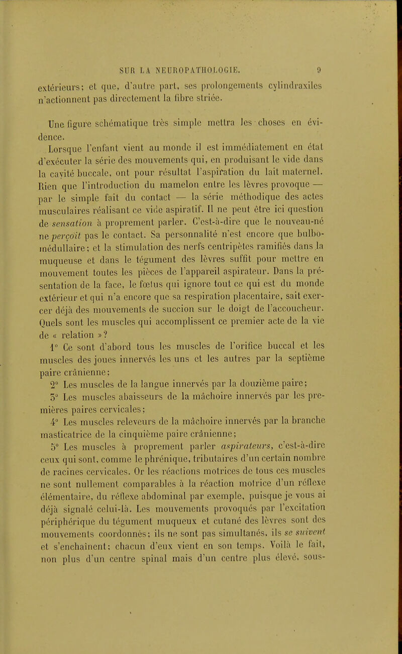 extérieurs; et que, d'autre part, ses prolongements cylindraxiles n'actionnent pas directement la libre striée. Une figure schématique très simple mettra les choses en évi- dence. Lorsque l'enfant vient au monde il est immédiatement en état d'exécuter la série des mouvements qui, en produisant le vide dans la cavité buccale, ont pour résultat l'aspiration du lait maternel. Rien que l'introduction du mamelon entre les lèvres provoque — par le simple fait du contact — la série méthodique des actes musculaires réalisant ce vide aspiralif. Il ne peut être ici question de sensation h proprement parler. C'est-à-dire que le nouveau-né ne perçoit pas le contact. Sa personnalité n'est encore que bulbo- médullaire; et la stimulation des nerfs centripètes ramifiés dans la muqueuse et dans le tégument des lèvres suffit pour mettre en mouvement toutes les pièces de l'appareil aspirateur. Dans la pré- sentation de la face, le fœlus qui ignore tout ce qui est du monde extérieur et qui n'a encore que sa respiration placentaire, sait exer- cer déjà des mouvements de succion sur le doigt de l'accoucheur. Quels sont les muscles qui accomplissent ce premier acte de la vie de « relation »? 1 Ce sont d'abord tous les muscles de l'orifice buccal et les muscles des joues innervés les uns et les autres par la septième paire crânienne; 2° Les muscles de la langue innervés par la douzième paire; 5 Les muscles abaisseurs de la mâchoire innervés par les pre- mières paires cervicales ; 4° Les muscles releveurs de la mâchoire innervés par la branche masticatrice de la cinquième paire crânienne; 5° Les muscles à proprement parler cn^pirateiirs, c'est-à-dire ceux qui sont, comme le phrénique, tributaires d'un certain nombre de racines cervicales. Or les réactions motrices de tous ces muscles ne sont nullement comparables à la réaction motrice d'un réllexe élémentaire, du réflexe abdominal par exemple, puisque je vous ai déjà signalé celui-là. Les mouvements provoqués par l'excitation périphérique du tégument muqueux et cutané des lèvres sont des mouvements coordonnés; ils ne sont pas simultanés, ils se suivent et s'enchaînent; chacun d'eux vient en son temps. Voilà le fait, non plus d'un centre spinal mais d'un centre plus élevé, sous-