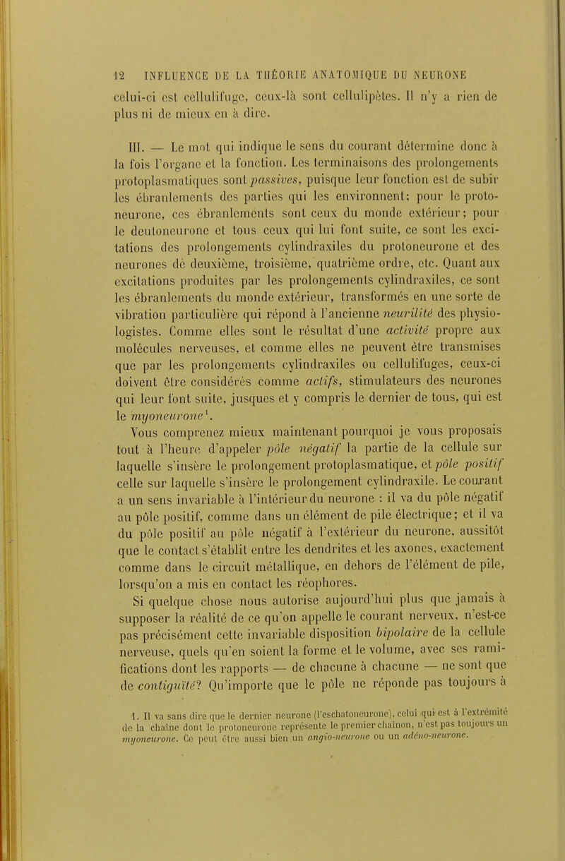 celui-ci est celluliriige, ceux-là sont ccllulipôlcs. 11 n'y a rien de plus ni de mieux eu à dire. m. — Le mot qui indique le sens du courant détermine donc h la fois l'oi'gane et la fonction. Les terminaisons des prolongements protoplasmatiques sont passives, puisque leur fonction est de subir les ébranlements des parties qui les environnent; pour le proto- neurone, ces ébranlements sont ceux du monde extérieur; pour le deuloncurone et tous ceux qui lui font suite, ce sont les exci- tations des prolongements cylindraxiles du protoneurone et des neurones de deuxième, troisième, quatrième ordre, etc. Quant aux excitations produites par les prolongements cylindraxiles, ce sont les ébranlements du monde extérieur, transformés en une sorte de vibration particulière qui répond à l'ancienne neurilité des physio- logistes. Comme elles sont le résultat d'une activité propre aux molécules nerveuses, et comme elles ne peuvent être transmises que par les prolongements cylindraxiles ou cellulifugcs, ceux-ci doivent être considéi'és comme actifs, stimulateurs des neurones qui leur font suite, jusques et y compris le dernier de tous, qui est le myoneurone\ Vous comprenez mieux maintenant pourquoi je vous proposais tout à l'heure d'appeler pô/e négatif la partie de la cellule sur laquelle s'insère le prolongement protoplasmatique, et pd/e positif celle sur laquelle s'insère le prolongement cylindraxile. Le courant a un sens invariable à l'intérieur du neurone : il va du pôle négatif au pôle positif, comme dans un élément de pile électrique; et il va du pôle positif au pôle négatif à l'extérieur du neurone, aussitôt que le contact s'établit entre les dendrites et les axones, exactement comme dans le circuit métallique, en dehors de l'élément de pile, lorsqu'on a mis en contact les réophores. Si quelque chose nous autorise aujourd'hui plus que jamais à supposer la réalité de ce qu'on appelle le courant nerveux, n'est-ce pas précisément cette invariable disposition bipolaire de la cellule nerveuse, quels qu'en soient la forme et le volume, avec ses rami- fications dont les rapports — de chacune à chacune — ne sont que de contiguïté'} Qu'importe que le pôle ne réponde pas toujours à \. Il va sans dire que le dernier neurone (reschatoncuronc), celui qui est à l'extrêmilé do la chaîne dont le proloneuronc représente le premier chaînon, nesl pas toujours un myoncitronc. Ce peut être aussi bien un angio-neurone ou un adûiw-ncurone.