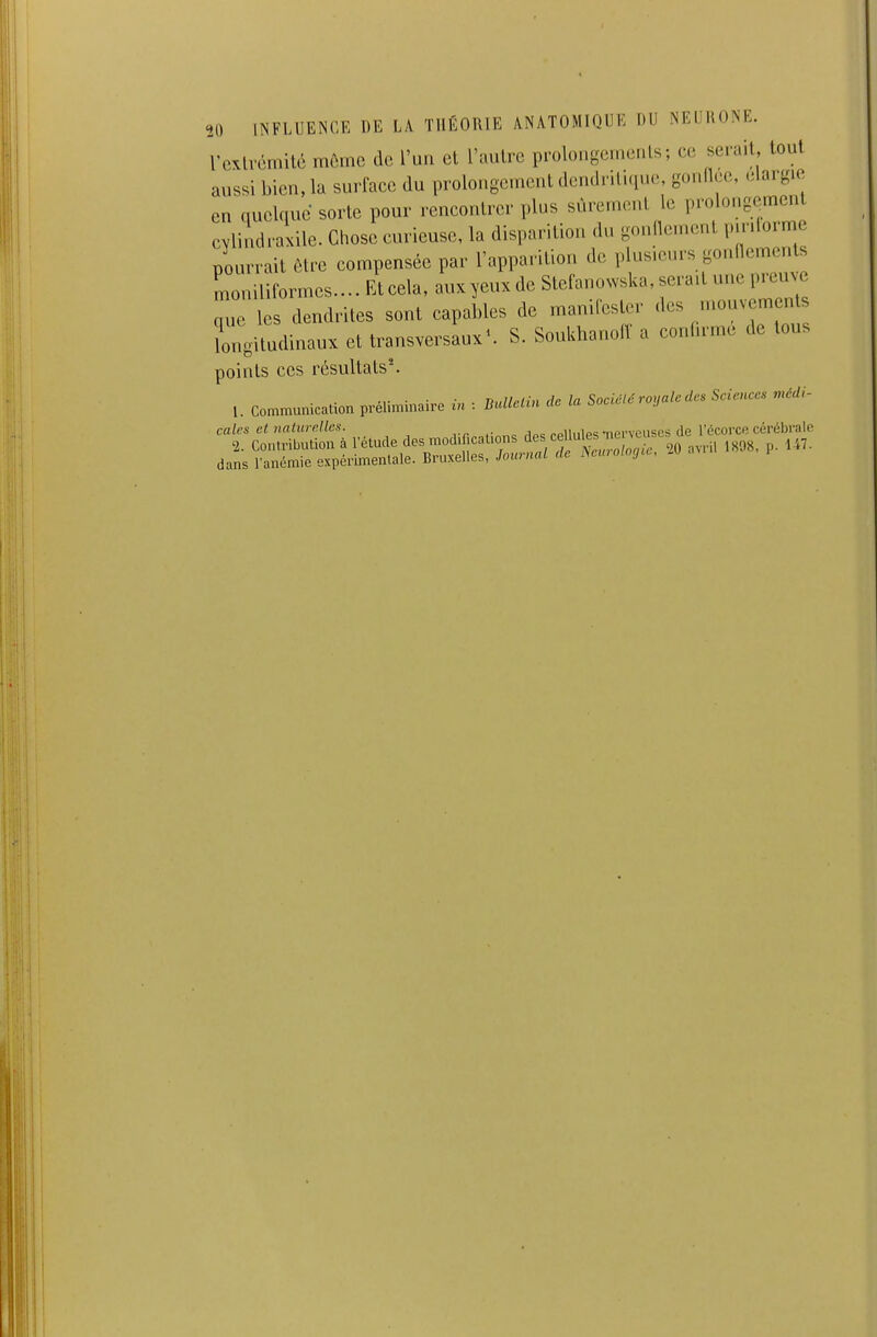 rcxlvémité môme de l'un et l'autre prolongenicnls; ce sei-ait tout aussi bien, la surface du prolongement dendriti.iu.s gonflée, .dargie en quelque sorte pour rencontrer plus sûrement le prolongement cylindraxile. Chose curieuse, la disparition du gonflement pir.Iorme nourrait être compensée par l'apparition de plusieurs gonflements r 1 rmes.... Et cela, auxyeux de Stefanowska, sera.t une preuve L les dendrites sont capables de manifester des mouvements lorlgitudmaux et transversaux^ S. Soukhanofl a confirme de tous points ces résultats^ l. communication préliminaire in : BuUcUn de la Société royale des Sciences médi- cales et naturelles. rr.Mînne rlp<; cpllules-nerveuses de l'écorce cérébrale