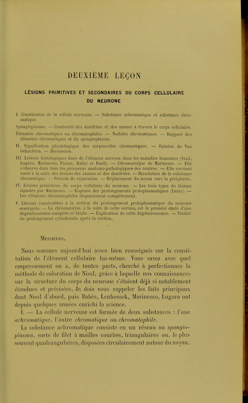 DEUXIÈME LEÇON LÉSIONS PRIMITIVES ET SECONDAIRES DU CORPS CELLULAIRE DU NEURONE I. Constitution de la cellule nei'vcuse. — Substance achromatique et substance ciiro- matique. Spongioplasma. — Continuité des dendintes et des axones à travers le corps cellulaire. Éléments chromatiques ou chromatophiles. — Nodules chromatiques. — Rapport des éléments chromatiques et du spongioplasma. II. Signification physiologique des corpuscules chromatiques. — Opinion de Van Gehuciilen. — Discussion. III. Lésions histologiques fines de Télément nerveux dans les maladies humaines (Nissl, Lugaro, Marinesco, Flatau, Ballet et Dutil). — Chromatolyse de Marinesco. — Elle s'observe dans tous les processus anatomo-pathologiques des centres. — Elle survient aussi à la suite des lésions des axones et des dendriles. — Dissolution de la substance chromatique. —• Période de réparation. — Déplacement du noyau vers la périphérie. IV. Lésions primitives du corps cellulaire du neurone. — Les trois types de lésions signalés par Marinesco. — Rupture des prolongements protoplasmatiques (Lamy). — Les éléments chromatophiles disparaissent complètement. V. Lésions consécutives à la section du prolongement protoplasmatique du neurone centripète. — La chromatolyse, à la suite de cette section, est le premier stade d'une dégénérescence complète et fatale. — E.xplication de cette dégénérescence. — Yitahté du prolongement cylindraxile après la section. Messieurs, Nous sommes aujourd'hui assez bien renseignés sur la consti- tution de l'élément cellulaire lui-même. Vous savez avec quel empressement on a, de toutes parts, cherché à perfectionner la méthode de coloration de Nissl, grâce à laquelle nos connaissances sur la structure du corps du neurone s'étaient déjà si notablement étendues et précisées. Je dois voiis rappeler les faits principaux dont Nissl d'abord, puis Babès, Lenhossek, Marinesco, Lugaro ont depuis quelques années enrichi la science. I. — La cellule nerveuse est formée de deux substances : l'une achromatique, l'autre chromatique ou chromatophile. La substance achromatique consiste en un réseau ou spongio- plasma, sorte de filet à mailles courbes, triangulaires ou, le plus souvent quadrangulaires, disposées circulairement autour du noyau.