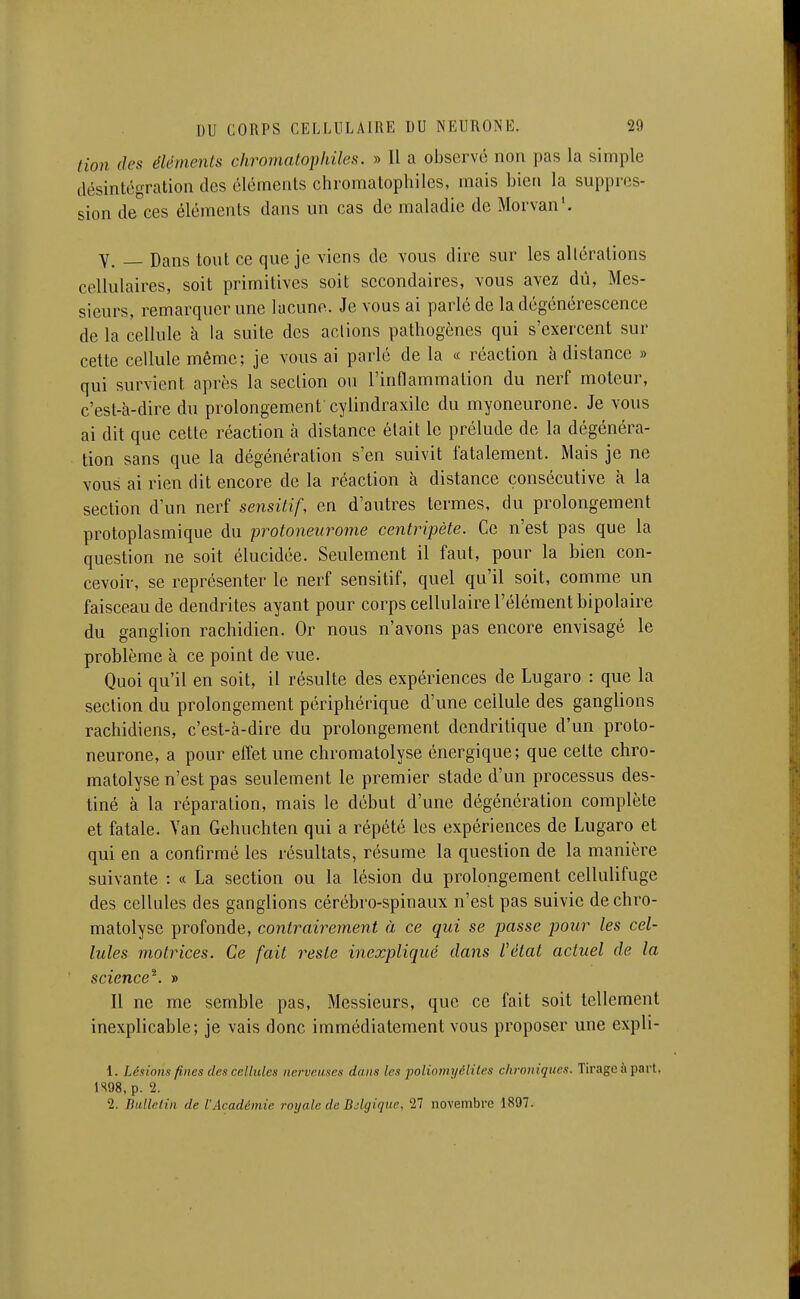 tion (les éléments chromatophiles. » 11 a observé non pas la simple désintégration des éléments chromatophiles, mais bien la suppres- sion de ces éléments dans un cas de maladie de Morvan'. Y. Dans tout ce que je viens de vous dire sur les altérations cellulaires, soit primitives soit secondaires, vous avez dû, Mes- sieurs, remarquer une lacune. Je vous ai parlé de la dégénérescence de la cellule à la suite des actions pathogènes qui s'exercent sur celte cellule même; je vous ai parlé de la « réaction à distance » qui survient après la section ou l'inflammation du nerf moteur, c'est-à-dire du prolongement cylindraxile du myoneurone. Je vous ai dit que cette réaction à distance était le prélude de la dégénéra- tion sans que la dégénération s'en suivit fatalement. Mais je ne vous ai rien dit encore de la réaction à distance consécutive à la section d'un nerf sensitif, en d'autres termes, du prolongement protoplasmique du protoneurome centripète. Ce n'est pas que la question ne soit élucidée. Seulement il faut, pour la bien con- cevoir, se représenter le nerf sensitif, quel qu'il soit, comme un faisceau de dendrites ayant pour corps cellulaire l'élément bipolaire du ganglion rachidien. Or nous n'avons pas encore envisagé le problème à ce point de vue. Quoi qu'il en soit, il résulte des expériences de Lugaro : que la section du prolongement périphérique d'une cellule des ganglions rachidiens, c'est-à-dire du prolongement dendritique d'un proto- neurone, a pour effet une chromatolyse énergique; que cette chro- matolyse n'est pas seulement le premier stade d'un processus des- tiné à la réparation, mais le début d'une dégénération complète et fatale. Yan Gehuchten qui a répété les expériences de Lugaro et qui en a confirmé les résultats, résume la question de la manière suivante : « La section ou la lésion du prolongement cellulifuge des cellules des ganglions cérébro-spinaux n'est pas suivie de chro- matolyse profonde, contrairement à ce qui se passe pour les cel- lules motrices. Ce fait reste inexpliqué dans Vétal actuel de la science^. » Il ne me semble pas. Messieurs, que ce fait soit tellement inexplicable; je vais donc immédiatement vous proposer une expli- 1. Lésions fines des cellules nerveuses dans les poliomyéliles chroniques. Tirage à part. 1S98,p. 2. 2. Bullclin de CAcadémie royale de BAgique, 27 novembre 1897.