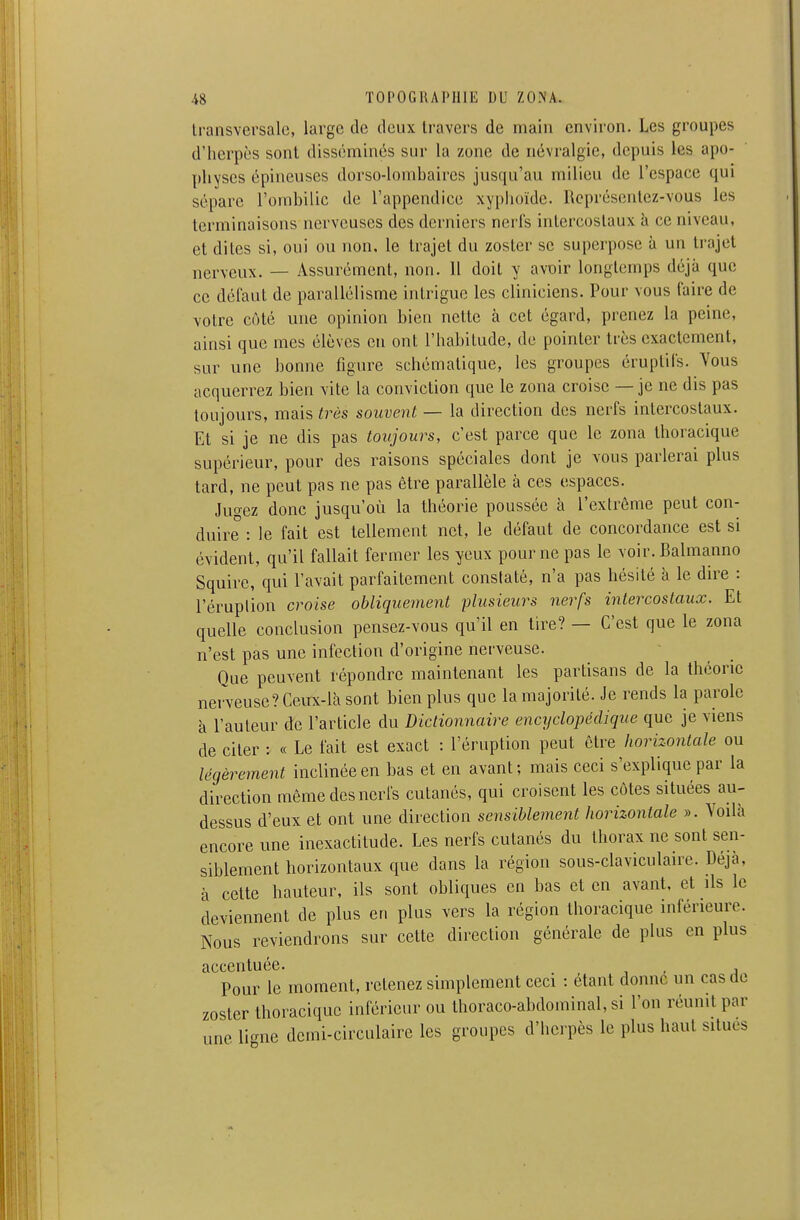 transversale, large de deux travers de main environ. Les groupes d'herpès sont disséminés sur la zone de névralgie, depuis les apo- physes épineuses dorso-lonibaires jusqu'au milieu de l'espace qui sépare l'ombilic de l'appendice xyphoïdc. Représentez-vous les terminaisons nerveuses des derniers nerfs intercostaux à ce niveau, et dites si, oui ou non, le trajet du zoster se superpose à un trajet nerveux. — Assurément, non. 11 doit y avoir longtemps déjà que ce défaut de parallélisme intrigue les cliniciens. Pour vous faire de votre côté une opinion bien nette à cet égard, prenez la peine, ainsi que mes élèves en ont l'habitude, de pointer très exactement, sur une bonne figure schématique, les groupes éruptifs. Yous acquerrez bien vite la conviction que le zona croise — je ne dis pas toujours, mais très souvent — la direction des nerfs intercostaux. Et si je ne dis pas toujours, c'est parce que le zona thoracique supérieur, pour des raisons spéciales dont je vous parlerai plus tard, ne peut pas ne pas être parallèle à ces espaces. Jugez donc jusqu'où la théorie poussée à l'extrême peut con- duire : le fait est tellement net, le défaut de concordance est si évident, qu'il fallait fermer les yeux pour ne pas le voir. Balmanno Squire, qui l'avait parfaitement constaté, n'a pas hésité à le dire : l'éruption croise obliquement plusieurs nerfs intercostaux. Et quelle conclusion pensez-vous qu'il en tire? — C'est que le zona n'est pas une infection d'origine nerveuse. Que peuvent répondre maintenant les partisans de la théorie nerveuse? Ceux-là sont bien plus que la majorité. Je rends la parole à l'auteur de l'article du Dictionnaire encyclopédique que je viens de citer : « Le fait est exact : l'éruption peut être horizontale ou légèrement inclinée en bas et en avant; mais ceci s'explique par la direction môme des nerfs cutanés, qui croisent les côtes situées au- dessus d'eux et ont une direction sensiblement horizontale ». Voilà encore une inexactitude. Les nerfs cutanés du thorax ne sont sen- siblement horizontaux que dans la région sous-claviculaire. Déjà, à cette hauteur, ils sont obliques en bas et en avant, et ils le deviennent de plus en plus vers la région thoracique inférieure. Nous reviendrons sur cette direction générale de plus en plus accentuée. , , Pour le moment, retenez simplement ceci : étant donne un cas de zoster thoracique inférieur ou Ihoraco-abdominal, si l'on réunit par une li-nc demi-circulaire les groupes d'herpès le plus haut situes