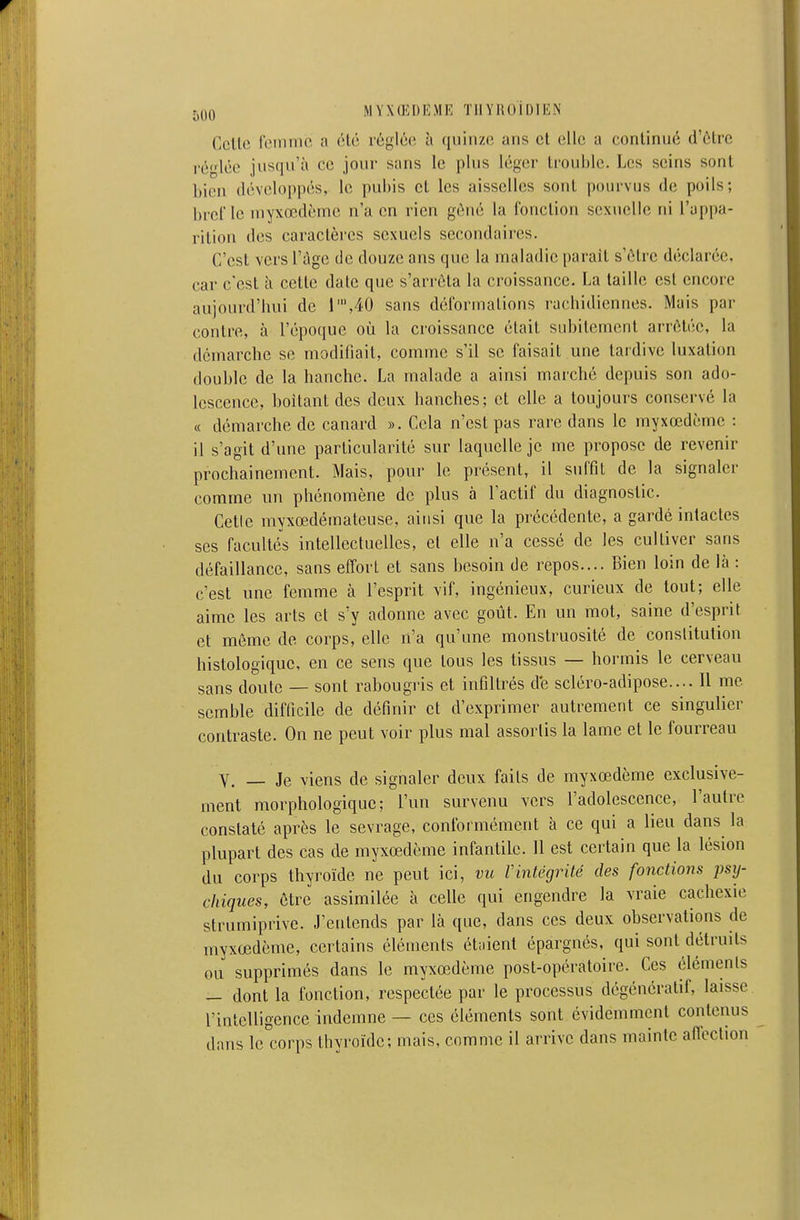 CcUe femme a 6té réglée à quiiizci ans et elle a continué d'ôtre réfiée jusqu'à ce jour sans le plus léger trouble. Les seins sont bien développés, le pubis et les aisselles sont pourvus de poils; bref le myxœdème n'a en rien géné la fonction sexuelle ni l'appa- rition des caractères sexuels secondaires. C'est vers l'âge de douze ans que la maladie parait s'être déclarée, car c'est à cette date que s'arrêta la croissance. La taille est encore aujourd'hui de r,40 sans déformations rachidiennes. Mais par contre, à l'époque où la croissance était subitement arrêtée, la démarche se modifiait, comme s'il se faisait une tardive luxation double de la hanche. La malade a ainsi marché depuis son ado- lescence, boitant des deux hanches; et elle a toujours conservé la « démarche de canard ». Cela n'est pas rare dans le myxœdème : il s'agit d'une particularité sur laquelle je me propose de revenir prochainement. Mais, pour le présent, il suffit de la signaler comme un phénomène de plus à l'actif du diagnostic. Cetle myxœdémateuse, ainsi que la précédente, a gardé intactes ses facultés intellectuelles, et elle n'a cessé de les cultiver sans défaillance, sans effort et sans besoin de repos.... Bien loin de là : c'est une femme à l'esprit vif, ingénieux, curieux de tout; elle aime les arts et s'y adonne avec goût. En un mot, saine d'esprit et même de corps, elle n'a qu'une monstruosité de conslitution histologique, en ce sens que tous les tissus — hormis le cerveau sans doute — sont rabougris et infiltrés de scléro-adipose.... Il me semble difficile de définir et d'exprimer autrement ce singulier contraste. On ne peut voir plus mal assortis la lame et le fourreau Y. _ Je viens de signaler deux faits de myxœdème exclusive- ment morphologique; l'un survenu vers l'adolescence, l'autre constaté après le sevrage, conformément à ce qui a lieu dans la plupart des cas de myxœdème infantile. 11 est certain que la lésion du corps thyroïde ne peut ici, vu Vintégrité des fonctions psxj- cliiques, être assimilée à celle qui engendre la vraie cachexie strumiprive. J'entends par là que, dans ces deux observations de myxœdème, certains éléments étaient épargnés, qui sont détruits ou supprimés dans le myxœdème post-opératoire. Ces éléments — dont la fonction, respectée par le processus dégénéralif, laisse l'intelligence indemne — ces éléments sont évidemment contenus dans le corps thyroïde; mais, comme il arrive dans mainte aiïection