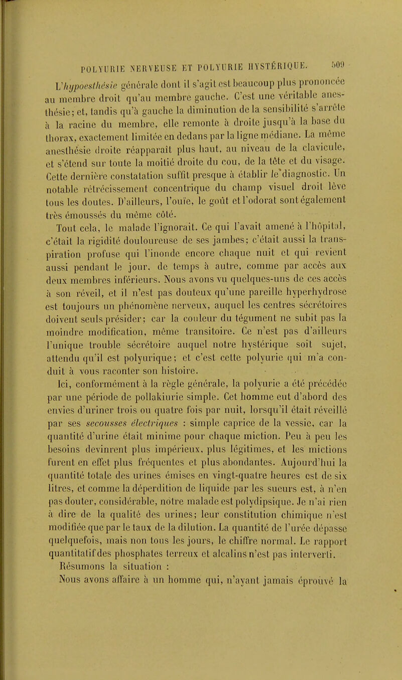 VItypoestlœsie générale donl il s'agit csl beaucoup plus prononcée au membre droit qu'au membre gauche. C'est une véritable anes- thésie; et, tandis qu'à gauche la diminution de la sensibilité s'arrête à la racine du membre, elle remonte à droite jusqu'à la base du thorax, exactement limitée en dedans par la ligne médiane. La même aneslhésic droite réapparaît plus haut, au niveau de la clavicule, et s'étend sur toute la moitié droite du cou, de la tôle et du visage. Cette dernière constatation sullît presque à établir le'diagnostic. Un notable rétrécissement concentrique du champ visuel droit lève tous les doutes. D'ailleurs, l'ouïe, le goût et l'odorat sont également très émoussés du même côté. Tout cela, le malade l'ignorait. Ce qui l'avait amené à rhùpit;il, c'était la rigidité douloureuse de ses jambes; c'était aussi la trans- piration profuse qui l'inonde encore chaque nuit et qui revient aussi pendant le jour, de temps à autre, comme par accès aux deux membres inférieurs. Nous avons vu quelques-uns de ces accès à son réveil, et il n'est pas douteux qu'une pareille hyperhydrosc est toujours un phénomène nerveux, auquel les centres sécrétoires doivent seuls présider; car la couleur du tégument ne subit pas la moindre modification, môme transitoire. Ce n'est pas d'ailleurs l'unique trouble sécrétoire auquel notre hystérique soit sujet, attendu qu'il est polyurique; et c'est celte polyurie (jui m'a con- duit à vous raconter son histoire. Ici, conformément à la règle générale, la polyurie a été précédée par une période de pollakiurie simple. Cet homme eut d'abord des envies d'uriner trois ou quatre fois par nuit, lorsqu'il était réveillé par ses secousses électriques : simple caprice de la vessie, car la quantité d'urine était minime pour chaque miction. Peu à peu les besoins devinrent plus impérieux, plus légitimes, et les mictions furent en effet plus fréquentes et plus abondantes. Aujourd'hui la quantité totale des urines émises en vingt-quatre heures est de six litres, et comme la déperdition de liquide par les sueurs est, à n'en pas douter, considérable, notre malade est polydipsique. Je n'ai rien à dire de la qualité des urines; leur constitution chimique n'est modifiée que par le taux de la dilution. La quantité de l'urée dépasse quelquefois, mais non tous les jours, le chiffre normal. Le rapport quantitatif des phosphates terreux et alcalins n'est pas interverti. Résumons la situation : Nous avons aflaire à un homme qui, n'ayant jamais éprouvé la