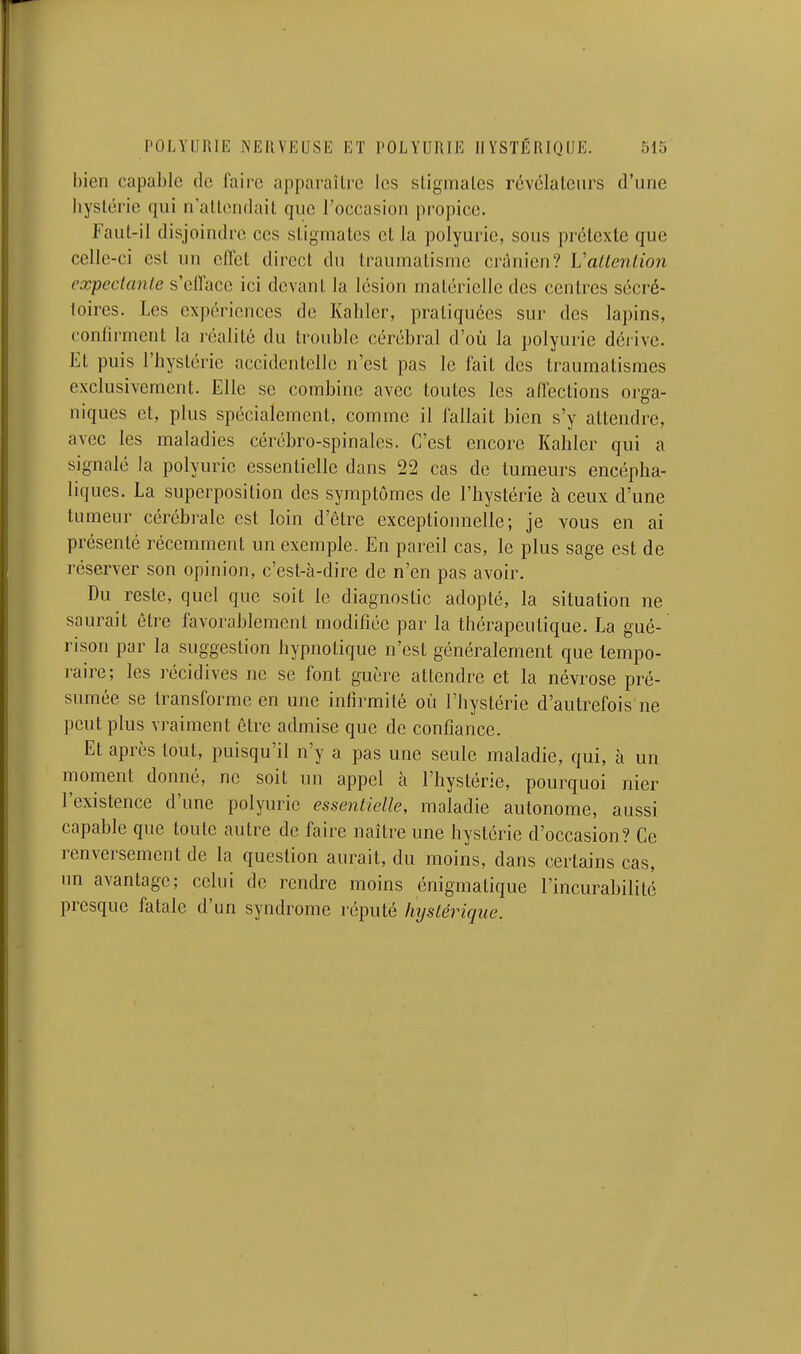 bien capable do faii'c apparaître les sligmalcs révclalcnrs d'une hyslérie qui n'allendail que l'occasion propice. Faut-il disjoindre ces stigmates et la polyurie, sous prétexte que celle-ci est un clTct direct du traumatisme crânien? Vallenlion expecianle s'efface ici devant la lésion matérielle des centres sécré- loires. Les expériences de Kahler, pratiquées sur des lapins, confirment la réalité du trouble cérébral d'où la polyurie déiive. Et puis l'hystérie accidentelle n'est pas le fait des traumatismes exclusivement. Elle se combine avec toutes les affections orga- niques et, plus spécialement, comme il fallait bien s'y attendre, avec les maladies cérébro-spinales. C'est encore Kaliler qui a signalé la polyurie essentielle dans 22 cas de tumeurs encépha- liques. La superposition des symptômes de l'hystérie à ceux d'une tumeur cérébrale est loin d'être exceptionnelle; je vous en ai présenté récemment un exemple. En pareil cas, le plus sage est de réserver son opinion, c'est-à-dire de n'en pas avoir. Du reste, quel que soit le diagnostic adopté, la situation ne saurait être favorablement modifiée par la thérapeutique. La gué- rison par la suggestion hypnotique n'est généralement que tempo- raire; les récidives ne se font guère attendre et la névrose pré- sumée se transforme en une infirmité où l'hystérie d'autrefois ne peut plus vraiment être admise que de confiance. Et après tout, puisqu'il n'y a pas une seule maladie, qui, à un moment donné, ne soit un appel à l'hystérie, pourquoi nier l'existence d'une polyurie esseniielle, maladie autonome, aussi capable que toute autre de faire naître une hystérie d'occasion? Ce renversement de la question aurait, du moins, dans certains cas, un avantage; celui de rendre moins énigmatique l'incurabilité presque fatale d'un syndrome réputé hyslêrique.