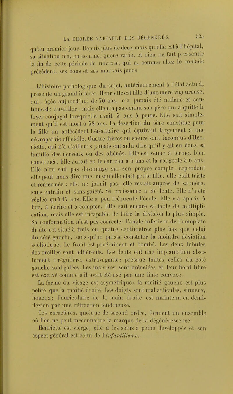 qu'au premier jour. Depuis plus de deux mois qu'elle cslîi l'Iiopital, sa situation n'a, en somme, guère varié, et rien ne fait pressentir la fm de cette période de névrose, qui a, comme chez le malade précédent, ses bons et ses mauvais jours. L'histoire pathologique du sujet, antérieurement à l'état actuel, présente un grand intérêt. Henriette est lîlle d'une mère vigoureuse, qui, âgée aujourd'hui de 70 ans, n'a jamais été malade et con- tinue de travailler; mais elle n'a pas connu son père qui a quitté le foyer conjugal lorsqu'elle avait 5 ans l\ peine. Elle sait simple- ment qu'il est mort à 58 ans. La désertion du père constitue pour la fille un antécédent héréditaire qui équivaut largement à une névropathie officielle. Quatre frères ou sœurs sont inconnus d'Hen- riette, qui n'a d'ailleurs jamais entendu dire qu'il y ait eu dans sa famille des nerveux ou des aliénés. Elle est venue à terme, bien constituée. Elle aurait eu le carreau à 5 ans et la rougeole à 6 ans. Elle n'en sait pas davantage sur son propre compte; cependant elle peut nous dire que lorsqu'elle était petite fille, elle était triste et renfermée : elle ne jouait pas, elle restait auprès de sa mère, sans entrain et sans gaieté. Sa croissance a élé lente. Elle n'a été réglée qu'à 17 ans. Elle a peu fréquenté l'école. Elle y a appris à lire, à écrire et à compter. Elle sait encore sa table de multipli- cation, mais elle est incapable de faire la division la plus simple. Sa conformation n'est pas correcte: l'angle inférieur de l'omoplate droite est situé à trois ou quatre centimètres plus bas que celui du côté gauche, sans qu'on puisse constater la moindre déviation scoliotique. Le front est proéminent et bombé. Les deux lobules des oreilles sont adhérents. Les dents ont une implantation abso- lument irrégulière, extravagante: presque toutes celles du côté gauche sont gâtées. Les incisives sont crénelées et leur bord libre est excavé comme s'il avait été usé par une lime convexe. La forme du visage est asymétrique : la moitié gauche est plus petite que la moitié droite. Les doigts sont mal articulés, sinueux, noueux; l'auriculaire de la main droite est maintenu en demi- flexion par une rétraction tendineuse. Ces caractères, quoique de second ordre, forment un ensemble où l'on ne peut méconnaître la marque de la dégénérescence. Henriette est vierge, elle a les seins à peine développés et son aspect général est celui de Vinfaniilisme.