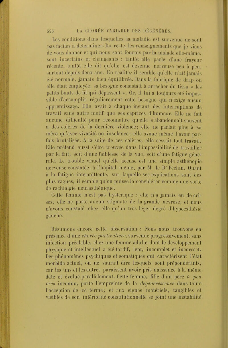 520 I.A CIIOUÉI'] VAIUAIÎIJ'; DKS DKGÉNÉIIÉS. Les condilioas dans Icîsqiuillcs la iiialadio osl survenue ne sont pas faciles à déleruiinei'. Du reste, les reriseignemenls que je viens de vous donner et (jui nous sont fournis parla malade elle-môme. sont incertains et changeants : tantôt elle parle d'une frayeur récente, tantôt elle dit qu'elle est devenue nerveuse peu à peu, surtout depuis deux ans. En réalité,- il semble qu'elle n'ait jamais été normale, jamais bien équilibrée. Dans la fabrique de drap où elle était employée, sa besogne consistait à arracher du tissu « les petits bouts de fil qui dépassent ». Or, il lui a toujours élé impos- sible d'accomplir régulièrement cette besogne qui n'exige aucun apprentissage. Elle avait à chaque instant des intci'ruptions de travail sans autre motif que ses caprices d'humeur. Elle ne fait aucune difficulté pour reconnaître qu'elle s'abandonnait souvent à des colères de la dernière violence; elle ne parlait plus à sa mère qu'avec vivacité ou insolence; elle avoue même l'avoir par- fois brutalisée. A la suite de ces colères, elle cessait tout travail. Elle prétend aussi s'être trouvée dans l'impossibililé de travailler par le fait, soit d'une faiblesse de la vue, soit d'une fatigue géné- rale. Le trouble visuel qu'elle accuse est une simple asthénopie nerveuse constatée, à l'hôpital même, par M. le D' Péchin. Quant à la fatigue intermittente, sur laquelle ses explications sont des plus vagues, il semble qu'on puisse la considérer comme une sorte de rachialgie neurasthénique. Celte femme n'est pas hystérique .: elle n'a jamais eu de cri- ses, elle ne porte aucun stigmate de la grande névrose, et nous n'avons constaté chez elle qu'un très léger degré d'hypoestliésic gauche. Résumons encore celte observation : Nous nous trouvons en présence d'une chorée particulière, survenue progressivement, sans infection préalable, chez une femme adulte dont le développement physique et inlellectuel a élé tardif, lent, incomplet et incorrect. Des phénomènes psychiques et somaliques qui caractérisent l'état morbide actuel, on ne saurait dire lesquels sont prépondérants, car les uns et les autres paraissent avoir pris naissance à la même date et évolué parallèlement. Cette femme, fille d'un père à peu vrès inconnu, porte l'empreinte de la dégénérescence dans toute l'acception de ce terme; et aux signes matériels, tangibles et visibles de son infériorité constitutionnelle se joint une instabilité