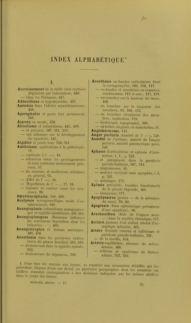 INDEX ALPHABÉTIQUE^ Accroissement de la taille chez certains dégénérés par tuberculose, 446. — Chez les Pottiques, 447. Adénoïdiens et liypothyroïdio, 453. Agénésie dans l'idiotie my.xœdémateusc, 498. Agoraphobie et pouls lent permanent, 348. Aigrets ou acrats, 438. Alcoolisme et infantilisme, 445, 468. — et polyurie, 507, 511, 515. — son influence sur le développement du squelette, 445. Algidité et pouls lent, 559, 301. Amiboïsme, applications à la pathologie, 19. — (aptitude à 1' —). 18. — attraction entre les prolongements de nom contraire inversement pola- risés, 17. — du neurone et amiboïsme cellulaire en général, 15. — (Eiret de 1' _), 16. — (Hypothèses de 1' — ), 17, 18. — organes de contact entre les neu- rones, 20. Amyélencéphales, 149, 490. Analgésie syringomyélique, mode d'en- vahissement. 109. Anangioplasie, infantilisme anangioplasi- que et syphilis héréditaire, 438,56 i. Anangioplasiques (Heui-euse influence du traitement thyro'idien chez les infantiles — ), 469. Anangiotrophie et lésions nerveuses. 409, 410. Anesthésie dans les paralysies radicu- laires du plexus brachial, 216, 218. — douloureuse dans la syphilis spinale, 242. — douloureuse du trijumeau, 550. Anesthésie en bandes radiculaires dans la syringomyélie, 109, 110, 111. — eu bandes et anesthésie en tranches, combinaison, 112 etsuiv., 117, 119. — en tranches sur la hauteur du tronc, 106. — en tranches sur la longueur des membres, 81, 106, 135. — en tranches circulaires des mem- bres, explication, 119. — hystérique, topographie, 109. — en bottes, en gants, en manchettes, 51. Angiokératome, 147. Angor pectoris (Anxiété de 1' — ), 549. Anxiété de l'asthme, anxiété de l'angor pectoris, anxiété paroxystique pure, 348. Aphasie d'articulation et aphasie d'into- nation, t. I., p. 521. — et paraphasie dans la paralysie pseudo-bulbaire, 307, 312. — migraineuse, 91. — motrice corticale sans agraphie, 1.1, p. 521. — urémique, 575. Aplasie artérielle, troubles fonctionnels de la glande thyroïde, 469. — lamineuse, 377. Apophysaires (points — de la névraliiie du zona), 39, 69. Apoplexie (Zona ophtalmique précurseur d'une apoplexie), 98. Arachnoïdien (Rôle de l'espace sous- — ) dans la myélite chronique, 197. Arriéré,,jumeau d'un enfant atteint d'hé- miplégie infantile, 485. Artère frontale externe et inférieure et paralysie pseudo-bulbaire, 521. — de la moelle, 164. Artério-capillarites, absence de scléro- dermie, 408. — sclérose et syndrome de StoNes- Adams, 555, 562. nrL.Hpnî ri r™'* reporter aux sommaires détaillés qui les r ; ^'''^ '^ P'^'*^''^ paragraphes dont les numéros (en UniSdADD, LEfjOXS. — II. 55