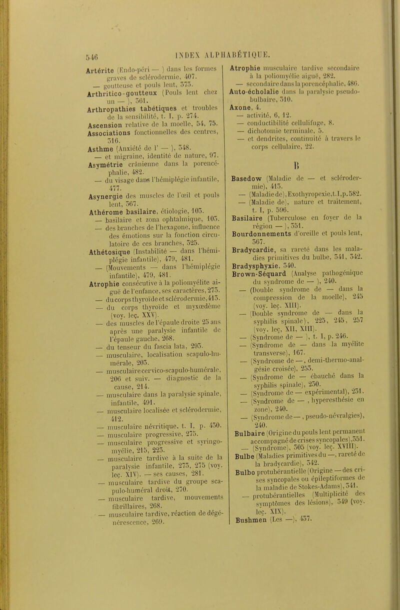 Artérite (Endo-iuH-i — ) diins li;s Ibriiuîs graves do scléroderinie, 407. — goiiltinise (il pouls loul, 575. Arthritico-goutteux (Pouls lent chez un — ), 501. Arthropathies tabétiques et. li-oubles de l:i sensiiiililé, t. I, p. 274. Ascension relative de la moelle, 54, 75. Associations fonclionnclles des centres, 516. Asthme (Anxiélà de 1' — ), 548. — cl migraine, identité de nature, 97. Asymétrie crânienne dans la porencé- phalie, 482. — du visage dans l'iiémiplégie infantile, 477. Asynergie des muscles de l'œil et pouls leut, 567. Athérome basilaire, étiologie, 103. — basilaire et zona ophtalmique, 105. — des branches de l'hexagone, influence des émotions sur la fonction circu- latoire de ces branches, 525. Athétosique (Instabilité — dans l'hémi- plégie infantile), 479, 481. — (Mouvements — dans l'hémiplégie infantile], 479, 481. Atrophie consécutive à la poliomyélite ai- guë de l'enfance, ses caractères, 275. — du corps thyroïdeetsclérodermie,413. — du corps thyroïde et myxœdème (voy. leç. XXY). — des muscles de l'épaule droite 25 ans après une paralysie infantile de l'épaule gauche, 268. — du tenseur du fascia lata, 293. — musculaire, localisation scapulo-liu- mérale, 205. — musculairecervico-scapulo-humérale, 206 et suiv. — diagnostic de la cause, 214. — musculaire dans la pai'alysie spinale, infantile, 491. — musculaire localisée et sclérodermie, 412. — musculaire névritique, t. I, p. 450. — musculaire progressive, 275. — musculaire progressive et syringo- myélie, 215, 223. — musculaii-e tardive à la suite de la paralysie infantile, 275, 275 (voy. leç. XIV). — ses causes, 281. — musculaire tardive du groupe sca- pulo-huméral droit, 270. — musculaire tardive, mouvements librillaires, 268. — musculaire tardive, réaction de dégé- nérescence, 209. Atrophie musculaire tardive secondaire il la poliomyélic; aiguë, 282. — secondair(! dans la poreiicéphalic, 48(i. Auto-écholalie ihuis la paralysie pseudo- bulbaire, 510. Axone, 4. — activité, 6, 12. — conductil)ilité cellulifuge, 8. — dichotomie terminale, 5. — et dendi'ites, continuité à travers le corps cellulaire, 22. B Basedow (Maladie de — et scléroder- mie), 415. — (Maladie de), Exothyropexie,t.I,p.582. — (Maladie de), nature et traitement, t. I, p. 590. Basilaire (Tuberculose en foyer de la région — ), 551. Bourdonnements d'oreille et pouls lent, 567. Bradycardie, sa rareté dans les mala- dies primitives du bulbe, 541, 542. Bradysphyxie, 540. Brown-Séquard (Analyse pathogénique du syndrome de — ), 240. — (Double syndrome de — dans la compression de la moelle), 245 (voy. leç. XllI). — (Double syndrome de — dans la syphilis spinale), 225, 245, 257 (voy. leç, XII, XIII). — (Syndronîe de — ), t. I, p. 246. — (Syndrome de — dans la myélite trans verse), 167. — (Syndrome de—, demi-tliermo-anal- gésie croisée), 255. — (Syndrome de — ébauché dans la syphilis spinale), 250. — (Syndrome de — expérimental), 251. — (Syndrome de — , hypereslliésie en zone), 240. — (Syndrome de —, pseudo-névTalgies), 240. Bulbaire (Origine du pouls lent permanent accompagné de crises syncopales),551. — (Syndrome). 505 (voy. leç. XVIII). Bulbe (Maladies primitives du—, rareté de la bradycardie), 542. Bulbo protubérantielle (Origine — des cri- ses syncopales ou épilepti formes de la maladie de Stokes-Adams),541. — prolubérantielles (Multiplicité des symptômes des lésions), 549 (voy. leç. XIX). Bushmen (Les —), 457.