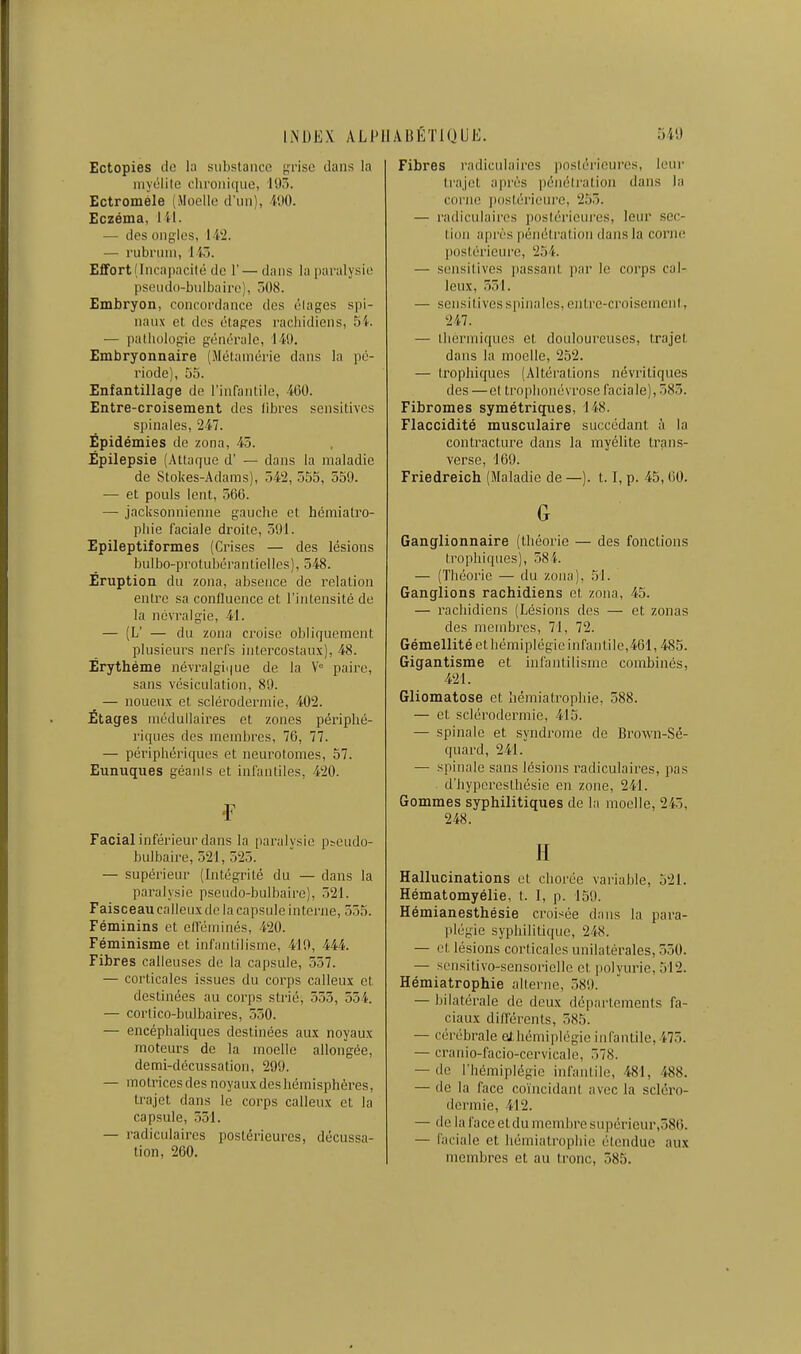 Ectopies (le la subslance {çrise dans la iiiyolilc cliroiiique, lO.ï. Ectromèle (Moelle d'iiii), WO. Eczéma, lU. — des ongles, 14'2. — rubriim, i iô. Effort (Incapacité de 1'— dans la paralysie pseudo-bulbaire), 50S. Embryon, concordance des élages spi- naux et des étages racliidiens, 5i. — pathologie générale, 149. Embryonnaire (Métamérie dans la pé- riode), 55. Enfantillage de l'infantile, 460. Entre-croisement des libres sensitives spinales, 247. Épidémies de zona, 45. Épilepsie (Attaque d' — dans la maladie de Stokes-Adams), 542, 555, 559. — et pouls lent, 560. — jacksonnienne gauche et héniialro- phie faciale droite, 591. Epileptiformes (Crises — des lésions bulbo-protubérantielles), 548. Eruption du zona, absence de relation entre sa confluence et l'intensité de la névralgie, 41. — (L' — du zona croise obliquement plusieurs nerfs intercostaux), 48. Êrythéme névra!gii|ue de la V° paire, sans vésiculation, 89. ^ — noueux et sclérodermie, 402. Étages médullaires et zones pérlplié- ri()ues des membres, 76, 77. — périphériques et ueurotomes, 57. Eunuques géants et infantiles, 420. •F Facial inférieur dans la paralysie pseudo- bulbaire, 521, 525. — supérieur (Intégrité du — dans la paralysie pseudo-bulbaire), 521. Faisceau calleux de la capsule interne, 555. Féminins et eltéminés, 420. Féminisme et infantilisme, 410, 444. Fibres calleuses de la capsule, 557. — corticales issues du corps calleux et destinées au corps strié, 555, 554. — corlico-bulbaires, 550. — encéphaliques destinées aux noyaux moteurs de la moelle allongée, demi-décussation, 299. — motrices des noyaux des hémisphères, trajet dans le corps calleux et la capsule, 551. — radiculaires postérieures, décussa- tion, 260. Fibres radiculaires postérieures, leur trajet après pénétration dans la corne jiostérieure, 2.)5. — radiculaires j)ostérieures, leur sec- tion après pénétration dans la corne postérieure, 254. — sensitives passant par le corps cal- leux, 551. — sensitivesspinalos, entre-croisement, 247. — thermiques et douloureuses, trajet dans la moelle, 252. — trophiques (Altérations névritiques des —et trophonévrose faciale), 585. Fibromes symétriques, 148. Flaccidité musculaire succédant à la contracture dans la myélite trans- verse, 169. Friedreich (Maladie de —). 1.1, p. 45,60. G Ganglionnaire (théorie — des fonctions trophiques), 58i. — (Théorie — du zona), 51. Ganglions rachidiens et zona, 45. — rachidiens (Lésions des — et zonas des mcmbi-es, 71, 72. Gémellité cthémiplégic infantile,461,485. Gigantisme et ini'anlilisme combinés, 421. Gliomatose et liémiatrophie, 588. — et sclérodermie, 415. — spinale et syndrome de Bro\vn-Sé- quard, 241. — spinale sans lésions radiculaires, pas d'iiypcrcsthésie en zone, 241. Gommes syphilitiques de la moelle, 245, 248. H Hallucinations et chorée variable, 521. Hématomyélie, t. 1, p. 159. Hémianesthésie croisée dans la para- jilégie syphilitique, 248. — et lésions corticales unilatérales, 550. — scnsitivo-sensorielle et polyurie, 512. Hémiatrophie alterne, 589. — bilatérale de deux départements fa- ciaux différents, 585. — cérébrale athémiplégie infantile, 475. — cranio-facio-cervicale, 578. — de l'hémiplégie infantile, 481, 488. — de la face coïncidant avec la scléro- dermie, 412. — de la face et du membre supérieur,ô86. — faciale et hémiatrophie étendue aux membres et au tronc, 585.