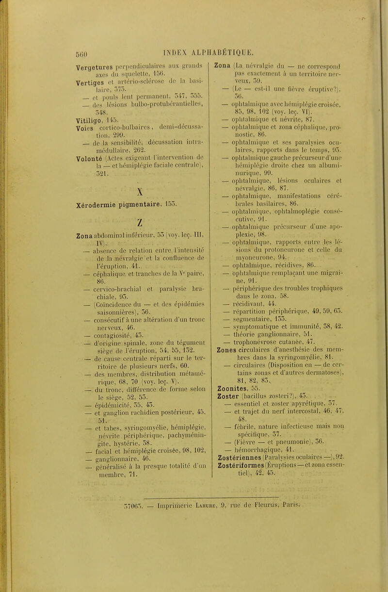 5liU lNI)i':\ ALPHABÉTIQUE. Vergetures pi-rpoinlicul;»ii'cs niix (ininds axes (lu s(iiii'lelle, ITUi. Vertiges ci arlorio-sclérose de in Iwsi- lairo, ~>T^>- — ol. pouls liMit pcrninneiil, ^>M, 7>:):). dos lésions biilbo-protubéi-aiiliolles, Vitiligo, liri. Voies corlico-buibalres, (leiiii-tlôcussa- lion, 209. _ de la sensibilité, décussation inlra- méduUnii-e, 262. Volonté (Actes cxigoaiil l'intcrvontion do la — et licmipléfiie faciale centrale), -)2l. X Xérodermie pigmentaire, 155. z Zona abdominal infél'iclu-, 5')(voy.leç. 111, IV). — absence de relation entre l intensito de la névralgie et la confluence de l'éruption, 41. — céphalique et tranches de la V paire, 8(3. — cervico-bracliial et paralysie bra- chiale, Oô. — (Coïncidence du — et des épidémies saisonnières), 56. — consécutif aune altération d'un tronc nerveux, 46. — contagiosité, 45. — d'origine spinale, zone du tégument siège de l'éruption, 54, 55,152. — de cause centrale réparti sur le ter- ritoire de plusieurs nerfs, 60. — des membres, distribution métamé- rique, 68, 70 (voy. leç. Y). — du Ironc, dillercncc de forme selon le siège, 52, 55. — épidémicité, 55, 45. — et ganglion rachidien postérieur, 45, 51. — et tabès, syringomyélie, hémiplégie. névrite périphérique, pachyméniu- gite, hystérie, 58. — facial et hémiplégie croisée, 98, 102, — ganglionnaire, 46. — généralisé à la presque totalité d'un membre, 71. Zona (La névralgie du — ne correspond l)!is ('xiiclemcnt à un lerritoiru ncr- vcu.\, 51). — (I.e — est-il une fièvre éruplive?). 56. — ophlalmi(|ue avec hémiplégie croisée, 85, 98. 102 (voy. leç. VI). — oplilalini(pie et néville, 87. — ophtahniipie et zona céplialiipie, pro- nostic, 80. — ophlalnii((ue et ses paralysies ocu- laires, rapports dans le temps, 95. — ophtalmique gauclie précurseurd'uiie liéniiplégio droite chez un albunii- nurique, 99. — ophtalmique, lésions oculaires et névralgie, 86, 87. — ophtalmique, manifestations céré- brales basilaires, 86. — ophtalmique, ophtalmoplégie consé- cutive, 91. — ophtalmique précurseur d'une apo- plexie, 98. — ophtalmique, rapports entre les lé- sions du proloncurone et celle du myoneurone, 94. — ophtalmique, récidives, 86. — ophtalmique remplaçant une migrai- ne, 91. — périphérique des troubles trophiques dans le zona, 58. — récidivant, 44. — répartition périphérique, 49, 59, 65. — segmentaire, 155. — symptomatique et immunité, 58, 42. — théorie ganglionnaire, 51. — trophonévrose cutanée, 47. Zones circulaires d'anesthésie des mem- bres dans la syringomyélie, 81. — circulaires (Disposition en — de cer- tains zonas et d'autres dermatoses), 81, 82, 85. Zoonites, 55. Zoster (bacillus zosteri?), 45. — essentiel et zoster apyrétique, 57. — et trajet du nerf intercostal, 46, 47. 48. — fébrile, nature infectieuse mais non spécifique, 57. — (Fièvre — et pneumonie), 56. — Iiémorrbagique, 41. Zostériennes (Paralysies oculaires —),02. Zostérif ormes (Éruptions—et zona essen- tiel), 42, 45. 7,70fi-,. _ [uipriiiierie Lahure, 9, rue de Flcurus, Paris.