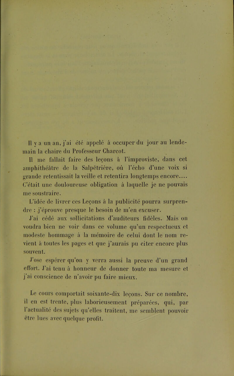 Il y a un an, j'ai élé appelé à occuper du jour au lende- main la chaire du Professeur Gharcot. 11 me fallait faire des leçons à l'improviste, dans cet amphithéâtre de la Salpêtrière, où l'écho d'une voix si grande retentissait la veille et retentira longtemps encore.... C'était une douloureuse obligation à laquelle je ne pouvais me soustraire. ii'idée de livrer ces Leçons à la publicité pourra surpren- dre : .j'éprouve presque le besoin de m'en excuser. J'ai cédé aux sollicitations d'auditeurs fidèles. Mais on voudra bien ne voir dans ce volume qu'un respectueux et modeste hommage à la mémoire de celui dont le nom re- vient à toutes les pages et que j'aurais pu citer encore plus souvent. J'ose espérer qu'on y verra aussi la preuve d'un grand effort. J'ai tenu à honneur de donner toute ma mesure et j'ai conscience de n'avoir pu faire mieux. Le cours comportait soixante-dix leçons. Sur ce nombre, il en est trente, plus laborieusement préparées, qui, par l'actualité des sujets qu'elles traitent, me semblent pouvoir être lues avec quelque profit.