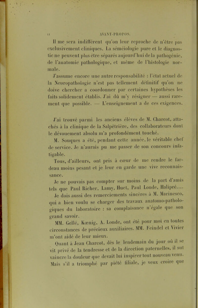 11 me sera indillérenl qu'on leur reproche de ii'clre pas exclusivement cliniques. La séméiologie pure et le diagnos- tic ne peuvent plus être séparés aujourd'hui delà pathogénie, de l'aiiatomie pathologique, et même de l'histologie nor- male. J'assume encore une autre responsabilité : l'état actuel d(; la Neuropathologie n'est pas tellement définitif qu'on ne doive chercher a coordonner par certaines hypothèses les faits solidement établis. J'ai dû m'y résigner — aussi rare- ment que possible. — L'enseignement a de ces exigences. J'ai trouvé parmi les anciens élèves de M. Charcot, atta- chés à la clinique de la Salpêtrière, des collaborateurs dont le dévouement absolu m'a profondément touché. M. Souques a été, pendant cette année, le véritable chef de service. Je n'aurais pu me passer de son concours infa- tigable. Tous, d'ailleurs, ont pris à cœur de me rendre le far- deau moins pesant et je leur en garde une vive reconnais- sance. Je ne pouvais pas compter sur moins de la part d'amis tels que Paul Richer, Lamy, Huet, Paul Londe, Halipré.... Je dois aussi des remerciements sincères à M. Marinesco, qui a bien voulu se charger des travaux anatomo-patholo- giques du laboratoire : sa complaisance n'égale que son grand savoir. Mi\I. Gellé, Kœnig, A. Londe, ont été pour moi en toutes circonstances de précieux auxiliaires. MM. Feindel et Vivier m'ont aidé de leur mieux. Quant à Jean Charcot, dès le lendemain du jour où il se vit privé de la tendresse et de la direction paternelles, il sut vaincre la douleur que devait lui inspirer tout nouveau venu. Mais s'il a triomphé par piété iiliale, je veux croire que