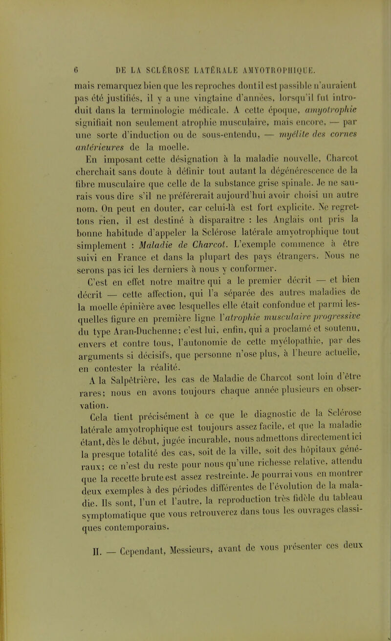 mais rcmanjucz bien que les reproches donlil est passil)le n'auraient pas 6té justifiés, il y a une vingtaine d'années, lorsqu'il l'ut intro- duit dans la terminologie médicale. A cette époque, amyolrophie signifiait non seulement atrophie musculaire, mais encore, — par une sorte d'induction ou de sous-entendu, — myélite des cornes antérieures de la moelle. En imposant cette désignation à la maladie nouvelle, Charcot cherchait sans doute à définir tout autant la dégénérescence de la fibre musculaire que celle de la substance grise spinale. Je ne sau- rais vous dire s'il ne préférerait aujourd'hui avoir choisi un autre nom. On peut en douter, car celui-là est fort explicite. Ne regret- tons rien, il est destiné à disparaître : les Anglais ont pris la bonne habitude d'appeler la Sclérose latérale amyotrophique tout simplement : Maladie de Charcot. L'exemple commence à être suivi en France et dans la plupart des pays étrangers. Nous ne serons pas ici les derniers à nous y conformer. C'est en effet notre maître qui a le premier décrit — et bien décrit — cette affection, qui l'a séparée des autres maladies de la moelle épinière avec lesquelles elle était confondue et parmi les- quelles figure en première ligne Vatro})hie musculaire progressive du type Aran-Duchenne; c'est lui, enfin, qui a proclamé et soutenu, envers et contre tous, l'autonomie de cette myélopathie, par des arguments si décisifs, que personne n'ose plus, à l'heure actuelle, en contester la réalité. A la Salpêtrière, les cas de Maladie de Charcot sont loin d'être rares; nous en avons toujours chaque année plusieurs en obser- vation. , Cela tient précisément à ce que le diagnostic de la Sclérose latérale amyotrophique est toujours assez facile, et que la maladie étant, dès le début, jugée incurable, nous admettons directement ici la presque totalité des cas, soit de la ville, soit des hôpitaux géné- raux; ce n'est du reste pour nous qu'une richesse relative, attendu que la recette brute est assez restreinte. Je pourrai vous en montrer deux exemples à des périodes diiîérentes de l'évolution de la mala- die. Ils sont, l'un et l'autre, la reproduction très fidèle du tableau symptomatique que vous retrouverez dans tous les ouvrages classi- ques contemporains. II. - Cependant, Messieurs, avant de vous présenter ces deux