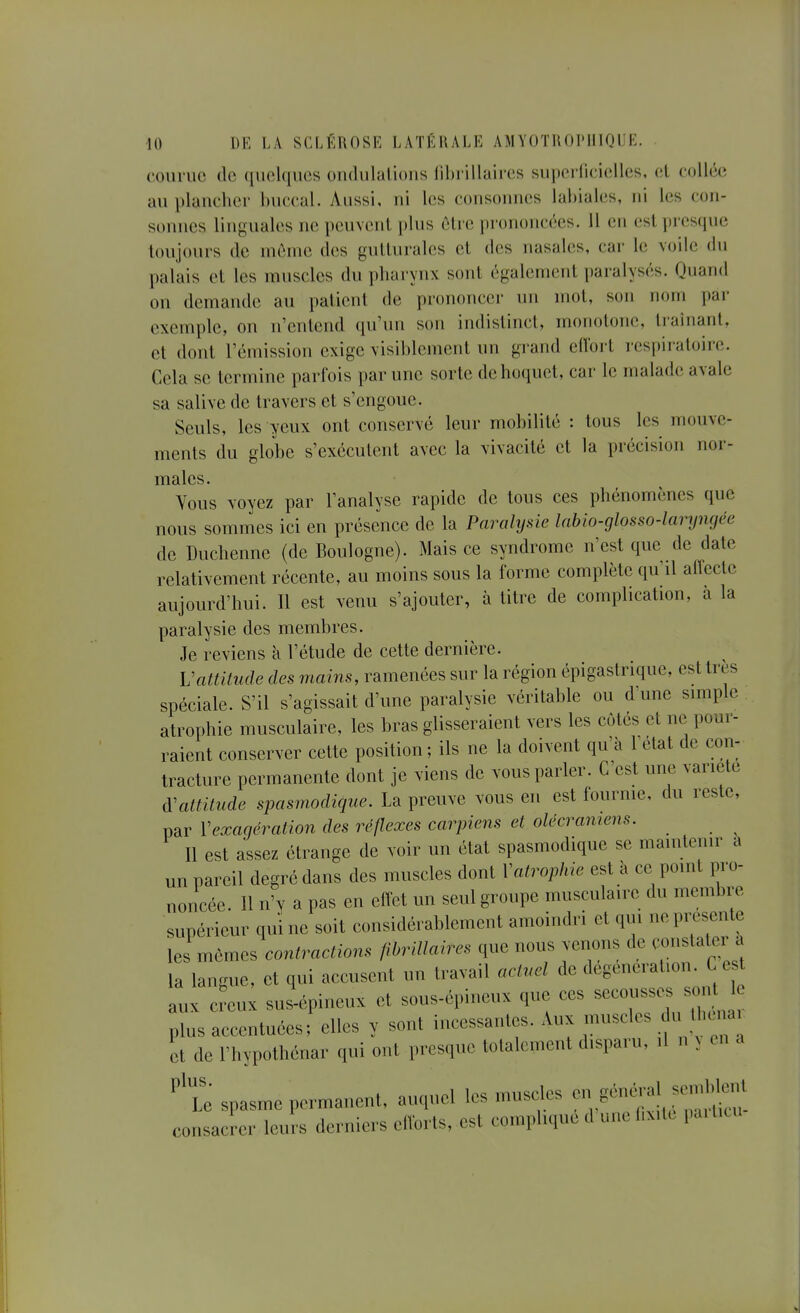 courue de quelques ondulations fihi illaires sui)ei'liciellcs, et collée au plancher buccal. Aussi, ni les consonnes labiales, ni les con- sonnes linguales ne peuvent plus être prononcées. 11 en est presque toujours de môme des gutturales et des nasales, car le voile du palais et les muscles du pharynx sont également paralysés. Quand on demande au i)atieul de prononce»- un mol, son nom par exemple, on n'entend qu'un son indistinct, monotone, traînant, et dont l'émission exige visiblement un grand eilbrt respiratoire. Cela se termine parfois par une sorte de hoquet, car le malade avale sa salive de travers et s'engoue. Seuls, les yeux ont conservé leur mobilité : tous les mouve- ments du globe s'exécutent avec la vivacité et la précision nor- males. Vous voyez par l'analyse rapide de tous ces phénomènes que nous sommes ici en présence de la Paralysie labio-glosso-laryngée de Duchenne (de Boulogne). Mais ce syndrome n'est que de date relativement récente, au moins sous la forme complète qu'il aflecte aujourd'hui. Il est venu s'ajouter, à titre de complication, à la paralysie des membres. Je reviens à l'étude de cette dernière. Vattitude des mains, ramenées sur la région épigastrique, est très spéciale. S'il s'agissait d'une paralysie véritable ou d'une simple, atrophie musculaire, les bras glisseraient vers les côtés et ne pour- raient conserver cette position ; ils ne la doivent qu'à l'état de con- tracture permanente dont je viens de vous parler. C'est une variété d'attitude spasmodique. La preuve vous en est fournie, du reste, par Vexagération des réflexes carpiens et olécramens. Il est assez étrange de voir un état spasmodique se maintenir à un pareil degré dans des muscles dont Vatropliie est à ce point pro- noncée. Il n'y a pas en effet un seul groupe musculaire du membre supérieur qui ne soit considérablement amoindri et qui ne pi^sente les mêmes contractions flbriUaires que nous venons de constater a la langue, et qui accusent un travail actuel de degeneration. C es aux ci-eux sus-épineux et sous-épineux que ces -o-se. soi^^^^ plus accentuées; elles y sont incessantes. Aux muscles du Ihcnai et de l'hypothénar qui ont presque totalement disparu, il n ^ en a ''Z spasme permanent, auquel les muscles -, général sem^^ consacrer leurs derniers efforts, est complique d une hxite pai tiui