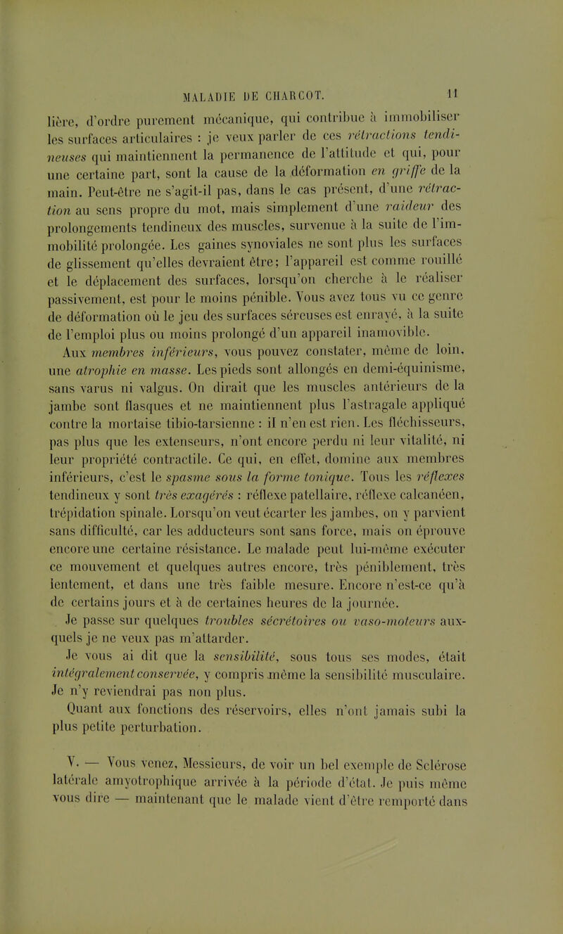 lière, d'ordre purement mécanique, qui contribue à immoLiliser les surfaces articulaires : je veux parler de ces rélraciions tendi- neuses qui maintiennent la permanence de l'attitude et qui, pour une certaine part, sont la cause de la déformation en griffe de la main. Peut-être ne s'agit-il pas, dans le cas présent, d'une rétrac- tion au sens propre du mot, mais simplement d'une raideur des prolongements tendineux des muscles, survenue à la suite de l'im- mobilité prolongée. Les gaines synoviales ne sont plus les surfaces de glissement qu'elles devraient être; l'appareil est comme rouillé et le déplacement des surfaces, lorsqu'on cherche à le réaliser passivement, est pour le moins pénible. Yous avez tous vu ce genre de déformation où le jeu des surfaces séreuses est enrayé, à la suite de l'emploi plus ou moins prolongé d'un appareil inamovible. Aux membres inférieurs, vous pouvez constater, même de loin, une atrophie en masse. Les pieds sont allongés en demi-équinisme, sans varus ni valgus. On dirait que les muscles antérieurs de la jambe sont flasques et ne maintiennent plus l'astragale appliqué contre la mortaise tibio-tarsienne : il n'en est rien. Les fléchisseurs, pas plus que les extenseurs, n'ont encore perdu ni leur vitalité, ni leur propriété contractile. Ce qui, en effet, domine aux membres inférieurs, c'est le spasme sous la forme tonique. Tous les réflexes tendineux y sont très exagérés : réflexe patellaire, réflexe calcanéen, trépidation spinale. Lorsqu'on veut écarter les jambes, on y parvient sans difficulté, car les adducteurs sont sans force, mais on éprouve encore une certaine résistance. Le malade peut lui-même exécuter ce mouvement et quelques autres encore, très péniblement, très lentement, et dans une très faible mesure. Encore n'est-ce qu'à de certains jours et à de certaines heures de la journée. Je passe sur quelques troubles sécrétoires ou vaso-moteurs aux- quels je ne veux pas m'attarder. Je vous ai dit que la sensibilité, sous tous ses modes, était intégralement conservée, y compris même la sensibilité musculaire. Je n'y reviendrai pas non plus. Quant aux fonctions des réservoirs, elles n'ont jamais subi la plus petite perturbation. V. — Vous venez. Messieurs, de voir un bel exemple de Sclérose latérale amyotrophique arrivée à la période d'état. Je puis même vous dire — maintenant que le malade vient d'être remporté dans