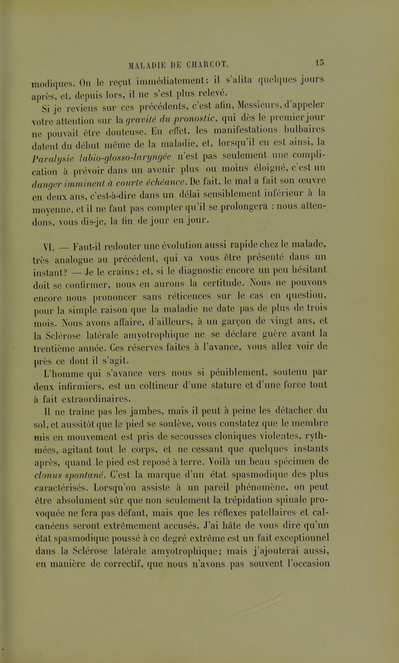 modiques. On le reçut immédiatement: il s'alita quelques jours après, et, depuis lors, il ne s'est plus relevé. Si je reviens sur ces précédents, c'est afin, Messieurs, d'appeler votre attention sur là gravité du pronostic, qui dès le premier jour ne pouvait être douteuse. En eflet, les manifestations bulbaires datent du début môme de la maladie, et, lorsqu'il en est ainsi, la Paralysie labio-glosso-larynçjée n'est pas seulement une compli- cation à prévoir dans un avenir plus ou moins éloigné, c'est un danger imminent à courte échéance. De fait, le mal a fait son œuvre en deux ans, c'est-à-dire dans un délai sensiblement inférieur à la moyenne, et il ne faut pas compter qu'il se prolongera : nous atten- dons, vous dis-je, la fin de jour en jour. YI. _ Faut-il redouter une évolution aussi rapide chez le malade, très analogue au précédent, qui va vous être présenté dans un instant? — Je le crains ; et, si le diagnostic encore un peu hésitant doit se confirmer, nous en aurons la certitude. Nous ne pouvons encore nous prononcer sans réticences sur le cas en question, pour la simple raison que la maladie ne date pas de plus de trois mois. Nous avons affaire, d'ailleurs, à un garçon de vingt ans, et la Sclérose latérale amyotrophique ne se déclare guère avant la trentième année. Ces réserves faites à l'avance, vous allez voir de près ce dont il s'agit. L'homme qui s'avance vers nous si péniblement, soutenu par deux infirmiers, est un coltineur d'une stature et d'une force tout à fait extraordinaires. Il ne traîne pas les jambes, mais il peut à peine les détacher du sol, et aussitôt que le pied se soulève, vous constatez que le membre mis en mouvement est pris de secousses cloniques violentes, ryth- mées, agitant tout le corps, et ne cessant que quelques instants après, quand le pied est reposé à terre. Voilà un beau spécimen de clonus spontané. C'est la marque d'un état spasmodique des plus caractérisés. Lorsqu'on assiste à un pareil phénomène, on peut être absolument sûr que non seulement la trépidation spinale pro- voquée ne fera pas défaut, mais que les réflexes patellaires et cal- canéens seront extrêmement accusés. J'ai hâte de vous dire qu'un état spasmodique poussé à ce degré extrême est un fait exceptionnel dans la Sclérose latérale amyotrophique; mais j'ajouterai aussi, en manière de correctif, que nous n'avons pas souvent l'occasioa