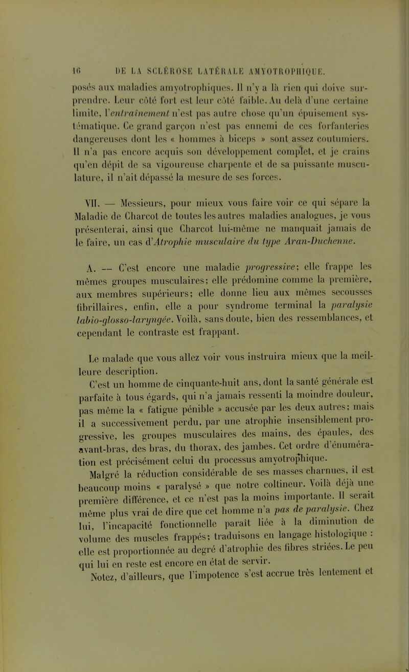 pos6s aux maladies amyoli'()[)lii(}iies. 11 n'y a là rien qui doive sur- prendra. Leur côlé i'orl est leur côté faible. An delà d'une certaine limite, Veniraînement n'est pas autre chose qu'un épuisement sys- t;Mnati([ne. Ce grarnl garçon n'est pas ennemi de ces forfanteries dangereuses dont los « hommes à biceps » sont assez coutniniers. 11 n'a pas cncoi'e acquis son développement complet, et je crains (pi'eii (lé[)it de sa vigoureuse charpente et de sa puissante muscu- lature, il n'ait dépassé la mesure de ses forces. Vn. — Messieurs, pour mieux vous faire voir ce qui sépare la Maladie de Charcot de toutes les autres maladies analogues, je vous présenterai, ainsi que Charcot lui-même ne manquait jamais de le faire, un cas à'Atrophie musculaire du type Aran-Duclienne. X. — C'est encore une maladie progressive; elle frappe les mêmes groupes musculaires; elle prédomine comme la première, aux membres supérieurs; elle donne lieu aux mêmes secousses librillaires, enfin, elle a pour syndrome terminal la paralysie lahio-glosso-laryngée.lQiVà, sans doute, bien des ressemblances, et cependant le contraste est frappant. Le malade que vous allez voir vous instruira mieux que la meil- leure description. C'est un homme de cinquante-huit ans, dont la santé générale est parfaite à tous égards, qui n'a jamais ressenti la moindre douleur» pas môme la « fatigue pénible » accusée par les deux autres; mais il a successivement perdu, par une atrophie insensiblement pro- gressive, les groupes musculaires des mains, des épaules, des avant-bras, des bras, du thorax, des jambes. Cet ordre d'énuméra- tion est précisément celui du processus amyotropliique. Malgré la réduction considérable de ses masses charnues, il est beaucoup moins « paralysé » que notre coltincur. Voilà déjà une première diflercncc, et ce n'est pas la moins importante. Il serait même plus vrai de dire que cet homme n'a pas de paralysie. Chez lui, l'incapacité fonctionnelle parait liée à la diminution de volume des muscles frappés; traduisons en langage histologique : elle est proportionnée au degré d'atrophie des libres striées. Le peu qui lui en reste est encore en état de servir. Notez, d'ailleurs, que l'impotence s'est accrue très lentement et