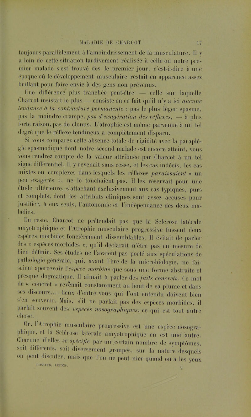 Y loujoiirs parallèlemcnL à ramoiiidrissement de la musculalui'C. Il a loin de cette situation tardivement réalisée à celle où notre pre- mier malade s'est trouvé dès le premier jour, c'est-à-dire à une époque où le développement musculaire restait en apparence assez brillant pour faire envie à des gens non prévenus. l'ne diiïérence plus ti'ancliée peut-être — celle sur laquelle Cliarcot insistait le plus — consiste en ce fait qu'il n'y a ici cmmine tendance à la contracture permanente : pas le plus léger spasme, pas la moindre crampe, pas (Vexagératlon des réflexes, — à plus forte raison, pas de clonus. L'atrophie est même parvenue à un tel degré que le réflexe tendineux a complètement disparu. Si vous comparez cette absence totale de rigidité avec la paraplé- gie spasmodique dont notre second malade est encore atteint, vous vous rendrez compte de la valeur attribuée par Charcot à un tel signe différentiel. 11 y revenait sans cesse, et les cas indécis, les cas mixtes ou complexes dans lesquels les réflexes jmraissaient « un peu exagérés », ne le touchaient pas. 11 les rései^ait pour une étude ultérieui'c, s'attachant exclusivement aux cas typiques, purs et complets, dont les attributs cliniques sont assez accusés pour justifier, à eux seuls, l'autonomie et l'indépendance des deux ma- Du reste, Charcot ne prétendait pas que la Sclérose latérale amyoti'ophique et l'Atrophie musculaire progj'essive fussent deux espèces moi'bides foncièrement dissemblables. 11 évitait de parler des « espèces moi-bides », qu'il déclarait n'être pas en mesure de bien (h^linir. Ses études ne l'avaient pas porté aux spéculations de ))alhologie générale, qui, avant l'ère de la microbiologie, ne fai- saient apercevoir Vespèce morbide que sous une forme abstraite et presque dogmatique. 11 aimait à parler des faits concrets. Ce mot de « concret » revenait constamment au bout de sa plume et dans SCS discours.... Ceux d'entre vous qui l'ont entendu doivent bien s'en souvenir. Mais, s'il ne parlait pas des espèces morbides, il l^arlait souvent des espèces nosoç/rapluqves, ce ([ui est tout autre chose. Or, l Ati-opbie musculaire progressive est une espèce nosogra- phniue, et la Sclérose latérale amyotrophique en est une autre. Chacune d'elles se spécifie pai- un ceilain nombre de symptômes, soil dilférenls, soit diversement groupés, sur la nature desquels on peut disculer, mais que l'on ne peut nier quand on a les yeux BIUSSALI). I.KCOXS.