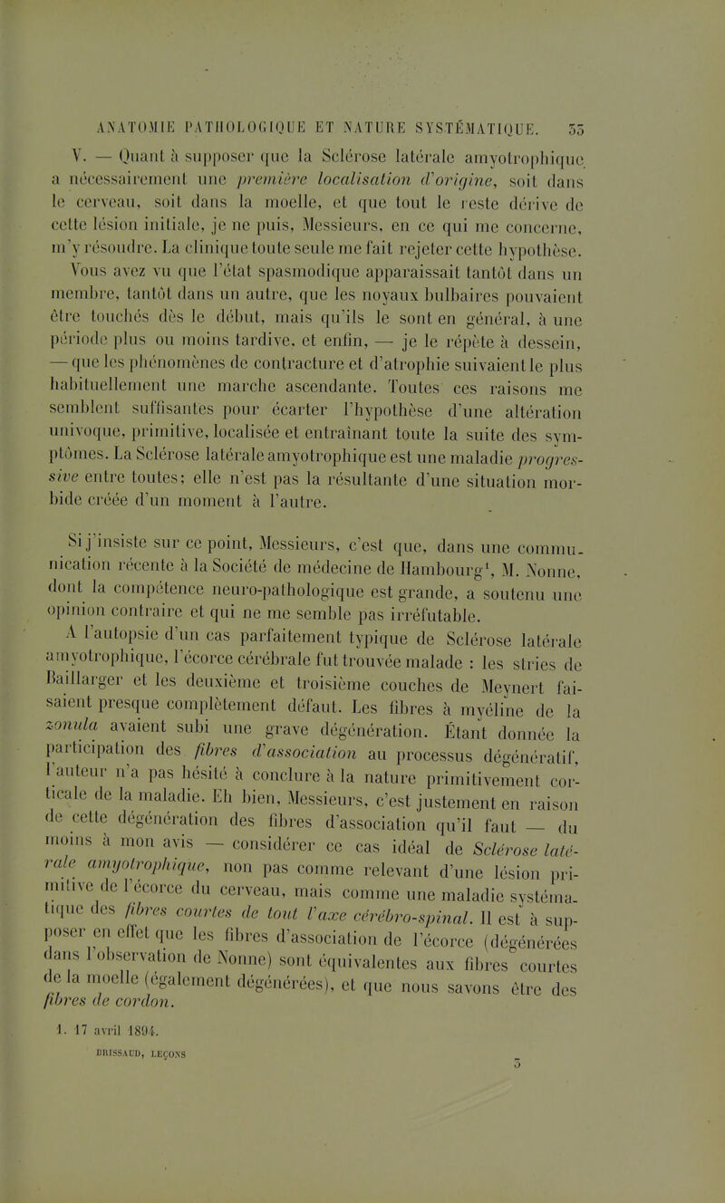 V. — Oiiant à supposer que la Selérose latérale amyotrophique a nécessairement une première localisation (Vorkjine, soit dans le cerveau, soit dans la moelle, et que tout le j este dérive de cette lésion initiale, je ne puis, Messieurs, en ce qui me concerne, m'y résoudre. La clinique toute seule me fait rejeter cette hvpothèse. Vous avez vu que 1 état spasmodique apparaissait tantôt dans un membre, tantôt dans un autre, que les noyaux bulbaires pouvaient être touchés dès le début, mais qu'ils le sont en général, à une période plus ou moins tardive, et enlin, — je le répète à dessein, — que les phénomènes de contracture et d'atrophie suivaient le plus habituellement une marche ascendante. Toutes ces raisons me semblent suffisantes pour écarter l'hypothèse d'une altération univoque, primitive, localisée et entraînant toute la suite des sym- ptômes. La Sclérose latérale amyotrophique est une maladie progres- sive entre toutes; elle n'est pas la résultante d'une situation mor- bide créée d'un moment à l'autre. Si j'insiste sur ce point. Messieurs, c'est que, dans une commu. nication récente à la Société de médecine de Hambourg*, M. Nonne, dont la compétence neuro-pathologique est grande, a soutenu une opinion contraire et qui ne me semble pas irréfutable. A l'autopsie d'un cas parfaitement typique de Sclérose latérale amyotrophique, l'écorce cérébrale fut trouvée malade : les stries de Baillarger et les deuxième et troisième couches de Meynert fai- saient presque complètement défaut. Les fd^res à myéline de la zonula avaient subi une grave dégénération. Étant donnée la participation des fibres cVassociation au processus dégénératif, l'auteur n'a pas hésité à conclure à la nature primitivement cor- ticale de la maladie. Eh bien. Messieurs, c'est justement en raison de cette dégénération des fibres d'association qu'il faut — du mouis à mon avis - considérer ce cas idéal de Sclérose laté- rale amyotrophique, non pas comme relevant d'une lésion pri- mitive de l'écorce du cerveau, mais comme une maladie systéma. t.que des fibres courtes de tout Vaxe cérébro-spinal. Il est à sup- poser en effet que les fibres d'association de l'écorce (dégénérées dans 1 observation de Nonne) sont équivalentes aux fibres courtes delà moelle (également dégénérées), et que nous savons être des fibres de cordon. 1. 17 avril 1894. DBISSAUD, LEÇOXS