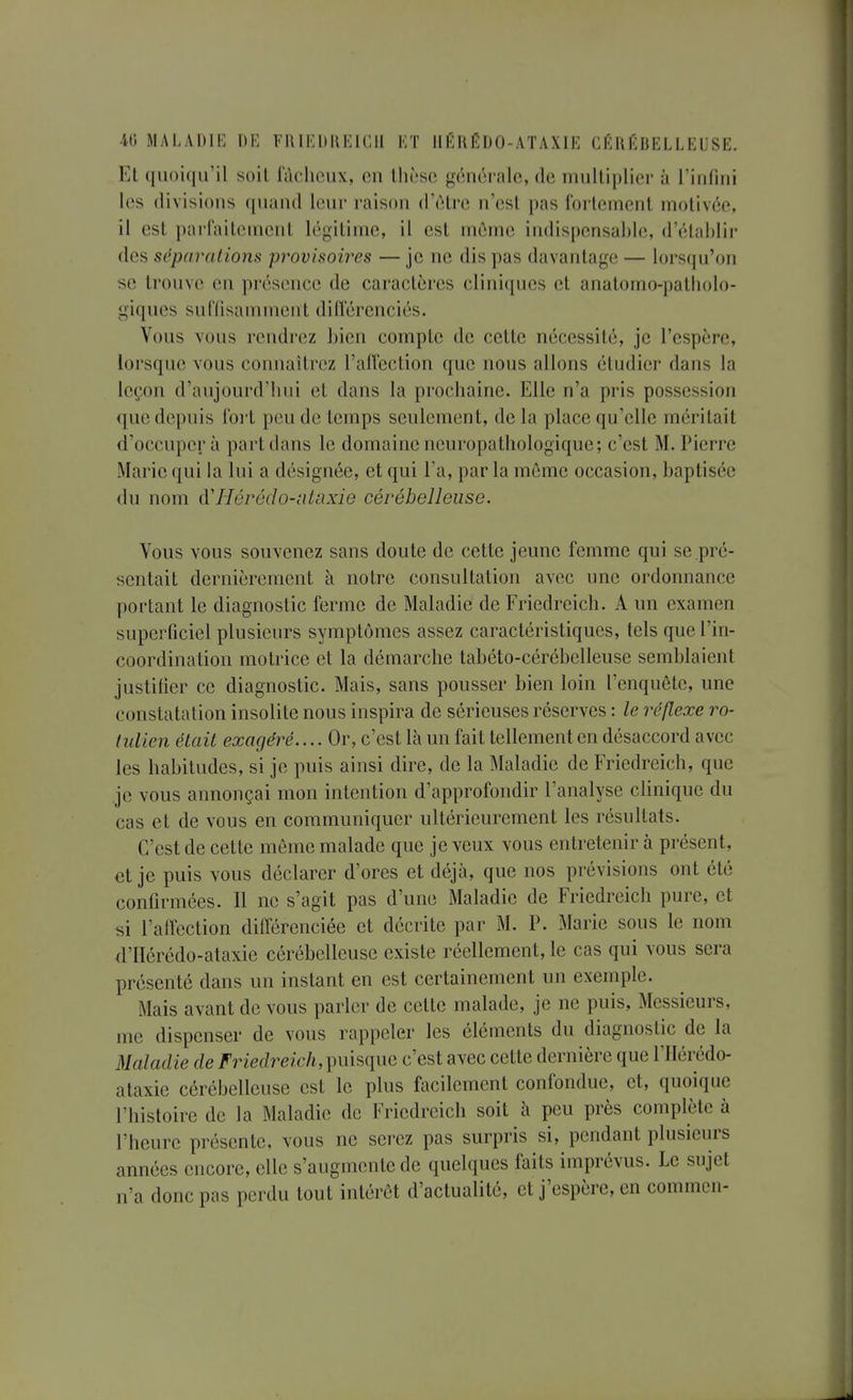 4ti MALADIH DE Fl{ li:DKKICII KT IIKK(5l)0-ATAXIE CÉRÉBELLEUSE. Et (luoicin'il soil luclioiix, on lliî'se générale, de inulliplier à riiifiiii les divisions quand leur raison d'ôlre n'est pas fortement motivée, il est parfaitement légitime, il est môme indispensable, d'établir des séparations provisoires — je ne dis pas davantage — lorsqu'on se trouve en présence de caractères cliniques et analomo-patliolo- giqucs suffisamment ditïerenciés. Vous vous rendrez bien compte de cette nécessité, je l'espère, lorsque vous connaîtrez l'allection que nous allons étudier dans la leçon d'aujourd'bui et dans la prochaine. Elle n'a pris possession que depuis foi't peu de temps seulement, de la place qu'elle méritait d'occuper à part dans le domaine neuropathologique; c'est M. Pierre Marie qui la lui a désignée, et qui l'a, par la môme occasion, baptisée du nom à'Hérédo-ntaxie cérébelleuse. Vous vous souvenez sans doute de cette jeune femme qui se pré- sentait dernièrement à notre consultation avec une ordonnance portant le diagnostic ferme de Maladie de Friedreich. A un examen superficiel plusieurs symptômes assez caractéristiques, tels que l'in- coordination motrice et la démarche tabéto-cérébelleuse semblaient justifier ce diagnostic. Mais, sans pousser bien loin l'enquête, une constatation insolite nous inspira de sérieuses réserves : le réflexe ro- (ulien était exagéré.... Or, c'est là un fait tellement en désaccord avec les habitudes, si je puis ainsi dire, de la Maladie de Friedreich, que je vous annonçai mon intention d'approfondir l'analyse clinique du cas et de vous en communiquer ultérieurement les résultats. C'est de cette môme malade que je veux vous entretenir à présent, et je puis vous déclarer d'ores et déjà, que nos prévisions ont été confirmées. Il ne s'agit pas d'une Maladie de Friedreich pure, et ^si l'affection différenciée et décrite par M. P. Marie sous le nom d'IIérédo-ataxie cérébelleuse existe réellement, le cas qui vous sera présenté dans un instant en est certainement un exemple. Mais avant de vous parler de cette malade, je ne puis, Messieurs, me dispenser de vous rappeler les éléments du diagnostic de la Maladie de Friedreich,\nnsque c'est avec cette dernière que l'Hérédo- ataxie cérébelleuse est le plus facilement confondue, et, quoique l'histoire de la Maladie de Friedreich soit à peu près complète à l'heure présente, vous ne serez pas surpris si, pendant plusieurs années encore, elle s'augmente de quelques faits imprévus. Le sujet n'a donc pas perdu tout intérêt d'actualité, et j'espère, en commcn-