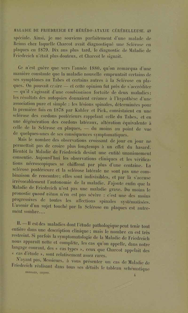 spéciale. Ainsi, je me souviens parfaite m ont d'une malade de Reims chez laquelle Cliarcot avait diagnostiqué une Sclérose en plaques en 1879. Dix ans plus tard, le diagnostic de Maladie de Friedreiclî n'était plus douteux, et Charcot le signait. Ce n'est guère que vers l'année 1880, qu'on remarqua d'une manière constante que la maladie nouvelle empruntait certains de ses symptômes au Tabès et certains autres à la Sclérose en pla- ques. On pouvait craire — et cette opinion fut près de s'accréditer — qu'il s'agissait d'une combinaison fortuite de deux maladies; les résultats des autopsies donnaient créance à l'hypothèse d'une association pure et simple : les lésions spinales, déterminées pour la première fois en 1878 par Kahler et Pick, consistaient en une sclérose des cordons postérieurs rappelant celle du Tabès, et en une dégénération des cordons latéraux, altération équivalente à celle de la Sclérose en plaques, — du moins au point de vue de quelques-unes de ses conséquences symptomatiques. Mais le nombre des observations croissant de jour en jour ne permettait pas de croire plus longtemps cà un effet du hasard. Bientôt la Maladie de Friedreich devint une entité unanimement consentie. Aujourd'hui les observations cliniques et les vérifica- tions nécroscopiques. se chiffrent par plus d'une centaine. La sclérose postérieure et la sclérose latérale ne sont pas une com- binaison de rencontre; elles sont indivisibles, et par là s'accuse irrévocablement l'autonomie de la maladie. J'ajoute enfin que la Maladie de Friedreich n'est pas une maladie grave. Du moins le pronostic quoad vitam n'en est pas sévère : c'est une des moins progressives de toutes les affections spinales svstématisées. L'avenir d'un sujet touché par la Sclérose en plaques est autre- ment sombre.... IL - Il est des maladies dont l'étude pathologique peut tenir tout entière dans une description clinique ; mais le nombre en est très restreint. Si parfois la symptomatologie de la Maladie de Friedreich nous apparaît nette et complète, les cas qu'on appelle, dans notre langage courant, des « cas types », ceux que Charcot appelait des « cas d étude », sont relativement assez rares. N'ayant pas, Messieurs, à vous présenter un cas de Maladie de iM'iedreich réalisant dans tous ses détails le tableau schématique BniSSAUD, LEÇONS. 4