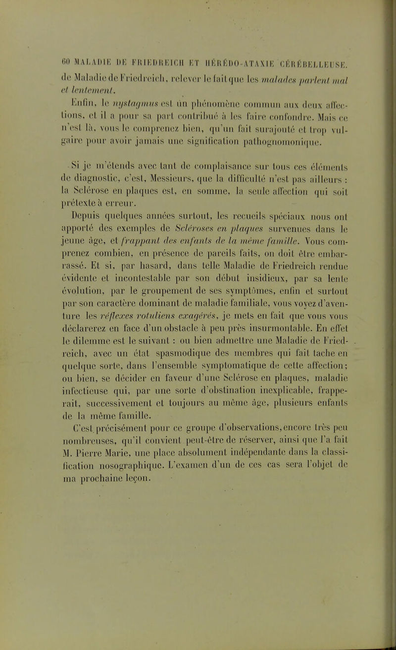 (le iMaladicdo Kricdrcicli, w.Uwov hî lail que, les malades parlera mal et len/eiium/. Enfin, lo iiyslagnuis i'.^l un pliriioiiiônc coiinmiii aux (I(mix an'cc-- lions, cl il a pour sa pari (•otili'ilxui à les faire eonfoiidre. Mais ee n'esl là, vous le couiprenez hieu, qu'un fail surajoulé et trop vul- gaire pour avoir jamais une signilicalioii palliogiioMioni(pie. ■ Si je m'étends avec tant de complaisance sur tous ces éléments de diagnostic, c'est, Messieurs, que la difficulté n'est pas ailleurs : la Sclérose en plaques est, en somme, la seule alleclion qui soit prétexte à erreur. Depuis quelques années surtout, les recueils spéciaux nous ont apporté des exemples de Scléroses en plaques survenues dans le jeune âge, et frappant des enfants de la même famille. Vous com- prenez combien, en présence de pareils faits, on doit être embar- rassé. Et si, par hasard, dans telle Maladie de Friedreich rendue évidente et incontestable par son début insidieux, par sa lente évolution, par le groupement de ses symptômes, enfin et surtout par son caractère dominant de maladie familiale, vous voyez d'aven- ture les réflexes rotuliens exagérés, je mets en fait que vous vous déclarerez en face d'un obstacle à peu près insurmontable. En eflel le dilemme est le suivant : ou bien admettre une Maladie de Fried- reich, avec un état spasmodique des membres qui fait tache en quelque sorte, dans l'ensemble symptomatique de cette affection; ou bien, se décider en faveur d'une Sclérose en plaques, maladie infectieuse qui, par une sorte d'obstination inexplicable, frappe- rait, successivement et toujours au même âge, plusieurs enfants de la même famille. C'est, précisément pour ce groupe d'observations, encore très peu nombreuses, qu'il convient peut-être de réserver, ainsi que l'a fait M. Pierre Marie, une place absolument indépendante dans la classi- fication nosographiquc. L'examen d'un de ces cas sera l'objet de ma prochaine leçon.