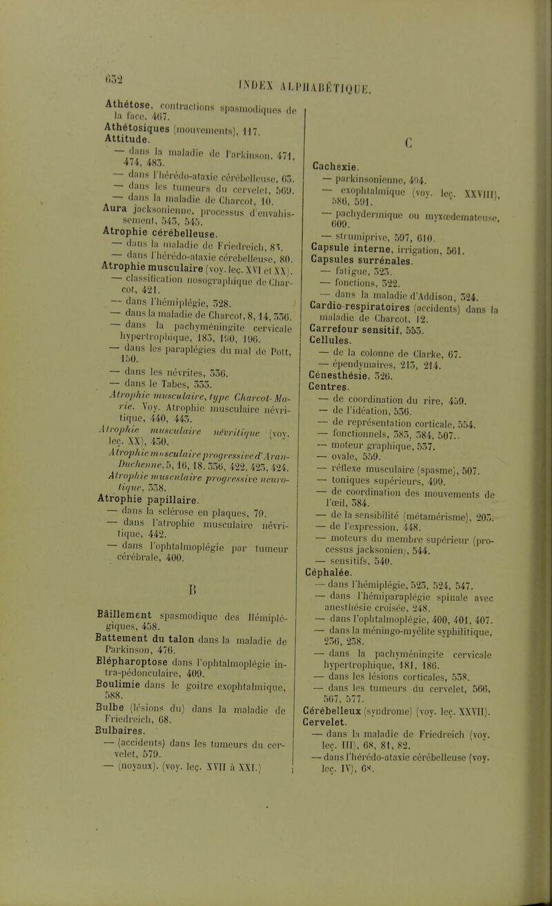 (»52 Athétose, IM>H.\ AIJ'IIAHKTIQUK. coMlraclioiis sii!i.siii()(li(|ii,.s d,. la l;icc. 407. Athétosiques (mouvements), 117 Attitude. — dans la nialatlio do l'arkinson. 471, 474, 483. — dans l'Iiérédo-alaxie céivMjolhMiso, (ij. — dans les Imneui-s du corvelel, 5(i'J. — dans la maladie do Cliarcol, 1(» Aura jacksonionno. processus d'onvuliis- scnicnl, t)'t~,, ^liu. Atrophie cérébelleuse. — dans la maladie do Friedreicli, 8^. — dans riiéit'do-alaxio cérebollensc, 80. Atrophie musculaire (voy. lec. XVI cl XX). — classiOcalion iiosogTajjliique deCiiar- col, 421. — dans l'iiémiplcgie, 328. — dans la maladie de Cliarcof, 8,14, 330. — dans la i)acliyménin}^ite cervicale hypcrlropiiiijuo, 183, lUO, l!)e. — dans les paraplégies du mal de Polt, 1^)0. — dans les névrites, 530. — dans le Tabès, 555. Atrophie viitsculaire, lype Cliarcol-Ma- rie. Voy. Atrophie musculaire névri- tique, 440, 445. Atrophie musculaire néhritimœ l\o\ leç. XX), 430. ' Atrophie mosculairc p]-ogressived'Araii- Ducheiiiie.b, 10, 18. 350, 422, 425, 424. Atrophie viuseulaire progressive neuro- titjue, 338. Atrophie papillaire. — dans la sclérose en plaques, 79. — dans l'atrophie musculaire iiévri- tique, 442. — dans l'ophtalmoplégie par tumeur cérébrale, 400. Bâillement spasmodiquo des Hémiplé- giques, 458. Battement du talon dans la maladie de ParkinsOM, 470. Blépharoptose dans l'ophtalmoplégie in- tra-pédonculaire, 409. Boulimie dans le goitre exophtalmique, Bulbe (lésions du) dans la maladie de Friedreicli, 08. Bulbaires. — (accidents) dans les tumeurs du cer- velet, 579. — (noyaux), (voy. leç. XVII à XXI.) Cachexie. — pai'kinsoniomie, 404. — exophtalmique (vov. lec. XXVIII) •''80, 591.  ■  ~^P=^'^''ydei'mi(ju(; ou myxœdematoiise, — strinniprive, 597, 010. Capsule interne, iirigation, 501. Capsules surrénales. — l'aligne, 325. — fondions, 322. — dans la maladie d'Addison, 324. Cardio-respiratoires (accidents) dans la maladie de Charcot, 12. Carrefour sensitif, 553. Cellules. — de la colonne de Clarke, 67. — épendymaires, 213, 214. Cénesthésie, 320. Centres. — de coordination du rire, 459. — de l'idéation, 530. — de représentation corticale, 554. — fonctionnels, 585, 584, 507.. ~ moteur graphique, 557. — ovale, 559. — réflexe musculaire (spasme), 507. — toniques supérieurs, 499. — de coordination des mouvements de l'œil, 584. — de la sensibilité (métamérisme), 205. — de l'expression, 448. — moteurs du membi'e supérieur (pro- cessus jacksonienj, 544. — sensitifs, 540. Céphalée. — dans l'hémiplégie, 523, 524, 547. — dans l'hémiparaplégie spinale avec anestliésic croisée, 248. — dans l'ophtalmoplégie, 400, 401, 407. — dans la méningo-myélite svphilitique, 250, 238. — dans la pachyméningite cervicale hypertrophique, 181, 18G. — dans les lésions corticales, 558. — dans les tumeurs du cervelet, 566, 507, 577. Cérébelleux (syndrome) (voy. leç. XXVII). Cervelet. — dans la maladie de Friedreich (voy. leç. III), 08, 81, 82. — dans riiérédo-ataxie cérébelleuse (voy. leç. IV), OS.