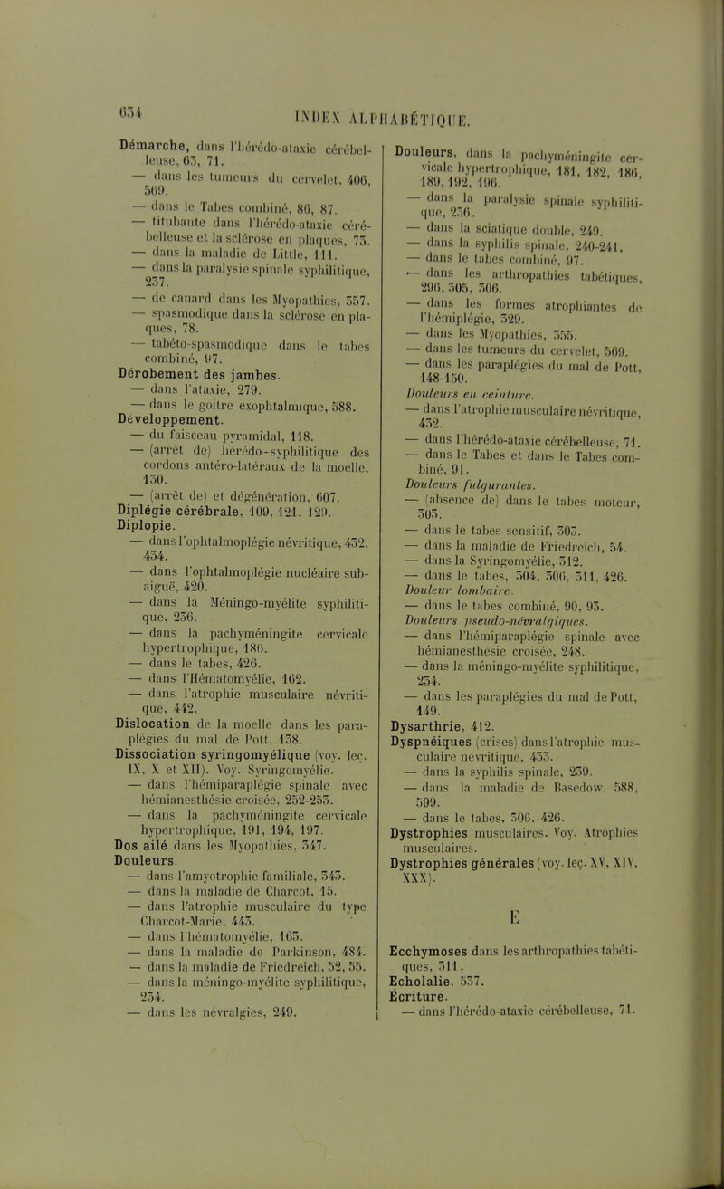 INDEX ALI'IIAIJKTIQIIE. Démarche, dans l'Iiérédo-ataxic cérébel- leuse, {)7}, 71. — dans les tumeurs du cervelet. 400 509. — dans le Tabcs combiné, 80, 87. — titubante dans riiéi-édo-ataxie céré- belleuse et la sclérose en pla(|ues, 73. — dans la maladie de Litlie, 111. — dans la paralysie spinale sypliilili(|ue, 237. — de canard dans les Myopathies, 357. — spasmodique dans la sclérose en pla- ques, 78. — tabéto-spasmodique dans le labes combiné, 97. Dérobement des jambes. — dans l'alaxie, 279. — dans le goitre exophtalmique, 588. Développement. — du faisceau pyramidal, -118. — (arrêt de) liérédo-syphilitique des cordons antéro-latéraux de la moelle, 150. — (arrêt de) et dégrénération, 607. Diplégie cérébrale, 109,121, 129. Diplopie. — dans l'ophtahnoplégie névrilique, 452, 434. — dans l'ophtalmoplégie nucléaire suJ)- aiguë, 420. — dans la Méningo-myélite syphiliti- que, 236. — dans la pachyméningite cervicale hypertrophique, 18(). — dans le tabès, 426. — dans l'Hématomyélie, 162. — dans l'atrophie musculaire névrili- que, 4i2. Dislocation de la moelle dans les para- plégies du mal de Pott, 138. Dissociation syringomyélique (voy. loc. IX, X et XII). Voy. Syringomyélie. — dans riiémiparaplégie spinale avec hémianesthésie croisée, 252-2.53. — dans la pachyméningite cervicale hypertrophique, 191, 194, 197. Dos ailé dans les Myopathies, 347. Douleurs. — dans l'amyotropliie familiale, 343. — dans la maladie de Cliarcot, 15. — dans l'alropliie musculaire du type Charcot-Marie, 443. — dans riiématomyélie, 163. — dans la maladie de Parkinson, 484. — dans la maladie de Fricdreich, 52, 55. — dans la méningo-myélite syphilitique, 234. — dans les névralgies, 249. Douleurs, dans la pachyméningite cer- vicale hyiterlrophique, 181, 182, 186 189,192,190. — dans la paralysie spinale syphiliti- (|ue, 236. — dans la sciatique double, 249. — dans la sypliilis s|iiiiale, 240-241. — dans le tabès combiné, 97. — dans les arthropatliics tabétiques 296, 305, 306. — dans les formes atrophiantes de l'hémijjlégie, 329. — dans les Myopalliies, 3.55. — dans les tumeurs du cei-velet, 509. — dans les paraplégies du mal de Polt, 148-150. Douleurs en eeinlurc. — dans l'atrophie musculaire névritiauc 432. ' — dans riiérédo-ataxie cérébelleuse, 71, — dans le Tabès et dans le Tahes com- biné, 91. Douleurs fulguranlcs. — (absence do) dans le tabès moteur, 303. — dans le tabès sensitif, 303. — dans la malndie de Friedrcich, 54. — dans la .SyringomyéUe, 312. — dans le tabès, 304, 300, 311, 426. Douleur lombaire. — dans le tabès combiné, 90, 95. Douleurs pseudo-iiévj-alf/iqucs. — dans l'hémiparaplégic spinale avec hémianesthésie croisée, 248. — dans la méningo-myélite syphilitique, 254. — dans les paraplégies du mal de Pott, 149. Dysarthrie, 412. Dyspnéiques (crises) dans l'atrophio mus- culaire névritique, 433. — dans la syphilis spinale, 239. — dans la maladie ds Basedow, 588, .599. — dans le tabès. 300. 426. Dystrophies musculaires. Voy. .atrophies musculaires. Dystrophies générales (voy. leç. XV, XIV, XXX). E Ecchymoses dans lesartliropathiestabéti- ques, 311. Echolalie, .537. Écriture.