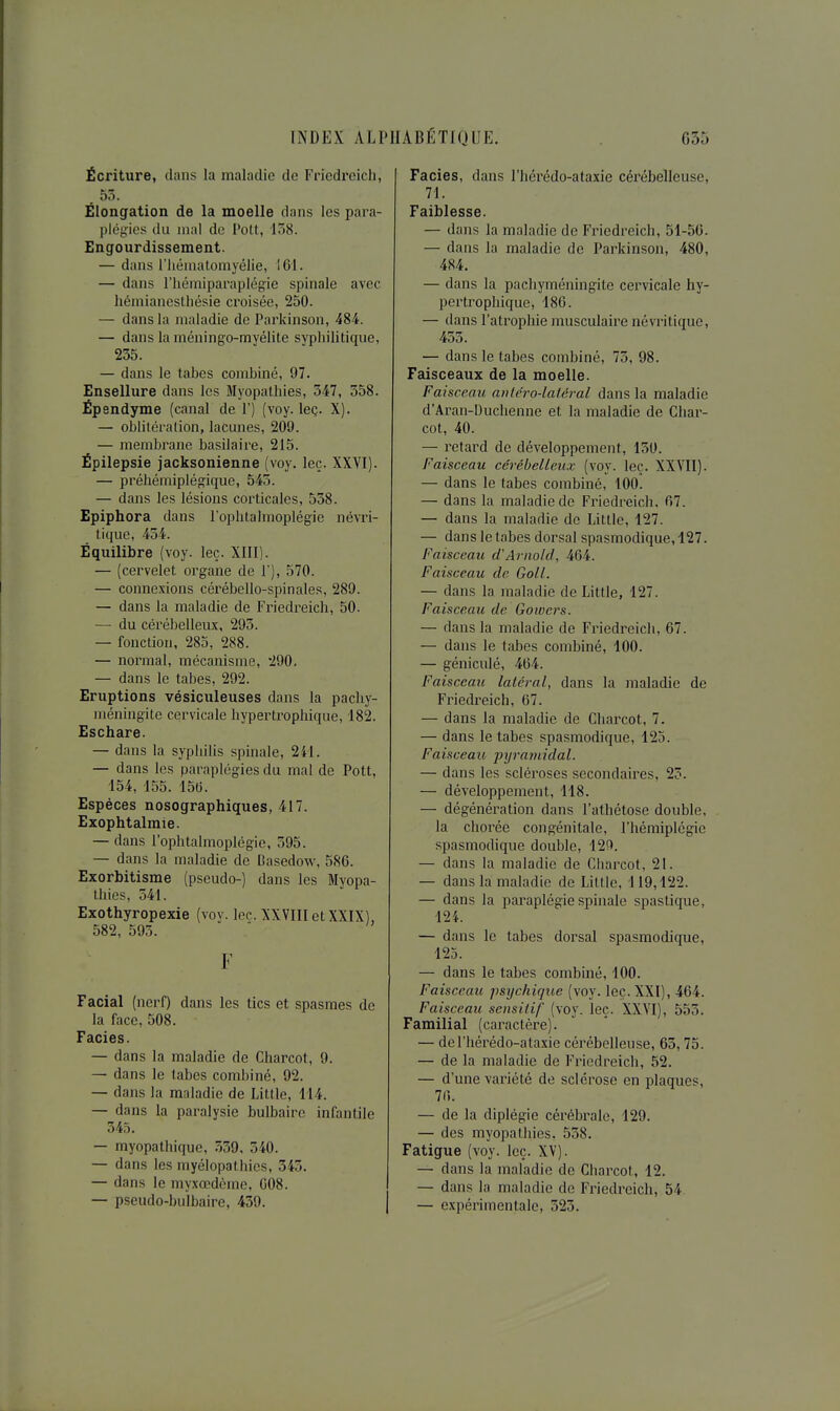 Écriture, dans la maladie de Friedreich, . 55. Élongation de la moelle dans les para- plégies du mal de l'oU, 138. Engourdissement. — dans l'iiéniatomyélie, 161. — dans riiémiparaplégie spinale avec Lémiancslhésie croisée, 250. — dans la maladie de Parkinson, 484. — dans la méningo-myélite syphilitique, 235. — dans le tabès combiné, 97. Ensellure dans les Myopathies, 547, 558. Épendyme (canal de 1') (voy. leç. X). — oblitération, lacunes, 209. — membrane basilaire, 215. Épilepsie jacksonienne (voy. leç. XXVI). — préhémiplégique, 545. — dans les lésions corticales, 558. Epiphora dans l'ophtalmoplégie névri- tique, 454. Équilibre (voy. leç. XIII). — (cervelet organe de 1'), 570. — connexions cérébello-spinales, 289. — dans la maladie de Friedreich, 50. — du céi^ébelleux, 293. — fonction, 285, 288. — normal, mécanisme, 290. — dans le tabès, 292. Eruptions vésiculeuses dans la pachy- méningite cervicale hypertrophique, 182. Eschare. — dans la syphilis spinale, 241. — dans les paraplégies du mal de Pott, 154, 155. 15G. Espèces nosographiques, 417. Exophtalmie. — dans l'ophtalmoplégie, 595. — dans la maladie de Dasedow, 586. Exorbitisme (pseudo-) dans les Myopa- thies, 541. Exothyropexie (voy. lec. XXVIIletXXIX), 582, 595. F Facial (nerf) dans les tics et spasmes de la face, 508. Faciès. — dans la maladie de Charcot, 9. — dans le tabès combiné, 92. — dans la maladie de Little, 114. — dans la paralysie bulbaire infantile 345. — myopathique, 539, 540. — dans les myélopathies, 345. — dans le myxœdème, 008. — pseudo-bulbaire, 459. Faciès, dans l'hérédo-ataxie cérébelleuse, 71. Faiblesse. — dans la maladie de Friedreich, 51-56. — dans la maladie de Parkinson, 480, 484. — dans la pachyméningite cervicale hy- pertrophique, 186. — dans l'atrophie musculaire névritique, 455. — dans le tabès combiné, 75, 98. Faisceaux de la moelle. Faisceau avléro-lalêral dans la maladie d'Aran-Duchenne et la maladie de Char- cot, 40. — retard de développement, 130. Faisceau cérébelleux (voy. leç. XXVII). — dans le tabès combiné, 100. — dans la maladie de Friedreich, 67. — dans la maladie de Little, 127. — dans le tabès dorsal spasmodique, 127. Faisceau d'Arnold, 464. Faisceau de Goll. — dans la maladie de Little, 127. Faisceau de Gowcrs. — dans la maladie de Friedreich, 67. — dans le tabès combiné, 100. — géniculé, 464. Faisceau latéral, dans la maladie de Friedi^eich, 67. — dans la maladie de Charcot, 7. — dans le tabès spasmodique, 123. Faisceau pyramidal. — dans les scléroses secondaires, 25. — développement, 118. — dégénération dans l'athétose double, la chorée congénitale, l'hémiplégie spasmodique double, 12Ç>. — dans la maladie de Charcot, 21. — dans la maladie de Little, 119,122. — dans la paraplégie spinale spastique, 124. — dans le tabès dorsal spasmodique, 125. — dans le tabès combiné, 100. Faisceau, psychique (voy. leç. XXI), 464. Faisceau sensilif (voy. leç. XXVI), 555. Familial (caractère). — de l'hérédo-ataxie cérébelleuse, 63,75. — de la maladie de Friedreich, 52. — d'une variété de sclérose en plaques, 76. — de la diplégie cérébrale, 129. — des myopathies. 538. Fatigue (voy. leç. XV). — dans la maladie de Charcot, 12. — dans la maladie de Fi-iedreich, 54. — expérimentale, 525.