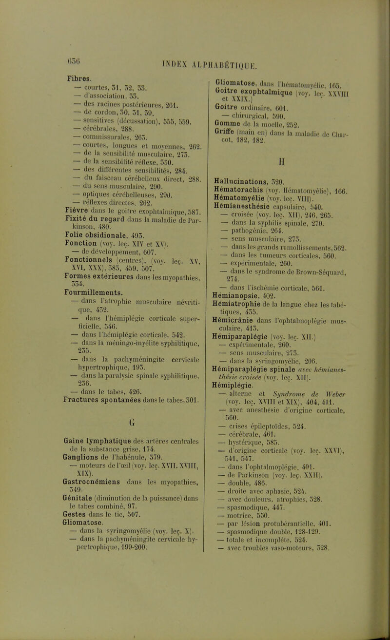 IM)I':X AIJ'IlAliKTKjllIi. Fibres. — coiirl.cs, 51, 52, 35. — d'association, 33. — des racines |)oslcrieurcs, 201. — do cordon, 50, 51, 39. — sensitivos (ilécnssalion), 555, 559. — cérébrales, 288. — comniissiirales, 265. — courtes, lon-^ues et moyennes, 202. — do la scnsiltilité nnisculaire, 273. — de la sensibilité réilexe. 530. — des dillorcntes sensil)ilités, 284. — du faisceau cérébelleux direct, 288. — du sens musculaire, 290. — optiques cércibolleuses, 290. — réflexes directes, 202. Fièvre dans le goilre exophtalmique, 587. Fixité du regard dans la maladie de Par- kinsou, 480. Folie obsidionale, 493. Fonction (voy. leç. XIV et XV). — de développement, 607. Fonctionnels (centres), (voy. leç. XV XVI, XXX), 585, 459, 507. Formes extérieures dans les myopathies, 554. Fourmillements. — dans l'atrophie musculaire névriti- <iue, 452. — dans l'hémiplégie corticale super- licielle, 546. — dans l'hémiplégie corticale, 542. — dans la méningo-inyélite syphilitique, 255. — dans la pachyméningite cervicale hyperti'ophiquc, 195. — dans la paralysie spinale syphilitique, 256. — dans le tabès, 426. Fractures spontanées dans le tabès, 501. G Gaine lymphatique des artères cenirales de la substance grise, 174. Ganglions de l'habénule, 579. — moteurs de l'œil (voy. lec. XYII. XVIII, XIX). Gastrocnémiens dans les myopathies, 549. Génitale (diminution de la puissance) dans le tabès combiné, 97. Gestes dans le tic, 507. Gliomatose. — dans la syringomyélie (voy. leç. X). — dans la pachyméningite cervicale hy- pertrophique, 199-200. Gliomatose, dans I hématomyélie, 105. ^o^i^'ije^exophtalraique (voy. leç. XXVIII Goitre oïdinaire, 601. — chirurgical, 5!)(». Gomme de la nioollo, 252. Griffe (main on) dans la maladie de Cliar- cot, 182, 182. II Hallucinations, 520. Hématorachis (voy. llématomyélie), 106. Hématomyélie (voy. leç. VIII). Hémianesthésie capsulaire, 540. — croisée (voy. leç. Xll), 246, 265. — dans la syphilis spinale, 270. — pathogonie, 264. — sens musculaire, 275. — dans les grands ramollissements, 562. — dans les tumeurs corticales, 560. — expérimentale, 200. — dans le syndrome de Brown-Séquard, 274. — dans l'ischémie corticale, 561. Hémianopsie, 402. Hémiatrophie de la langue chez les labé- tiques, 455. Hémicrânie dans l'ophtalmoplégie mus- culaire, 415. Hémiparaplégie (voy. leç. XII.) — expérimentale, 260. — sens nmsculaire, 275. — dans la syringomyélie, 200. Hémiparaplégie spinale avec hémianes- thésie croisée (voy. leç. XII). Hémiplégie. — alterne et Syndrome de Weber (voy. leç. XVIII et XIX), 404, 411. — avec anesthésie d'origine corticale, 560. — crises épileploïdes, 524. — cérébrale, 401. — hystérique, 585. — d'origine corticale (vov. lec. XXVI), 541, 547. — dans l'ophtalmoplégie, 401. — de Parkinson (voy. leç. XXII). — double, 486. — droite avec aphasie, 52'i. — avec douleurs, atrophies, 528. — spasmodique, 447. — motrice, 550. — par lésion protubéranfielle, 401. — spasmodique double, 128-129. — totale et incomplète, 524. — avec troubles vaso-moteurs, 528.