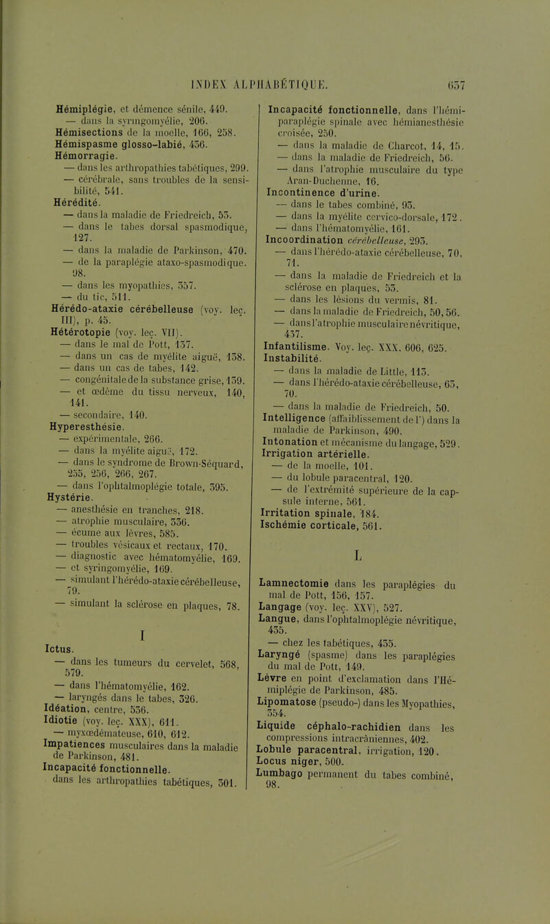 Hémiplégie, et démence sénile, 449. — diiiis la syringomyélie, 20G. Hémisections de la moelle, iCO, 258. Hémispasme glosso-labié, 456. Hémorragie. — dans les arlhropalliies tabétiques, 299. — cérébrale, sans troubles do la sensi- bilité, 541. Hérédité. — dans la maladie de Friedreich, 53. — dans le tabès dorsal spasmodique, 127. — dans la maladie de Parkinson, 470. — de la paraplégie ataxo-spasmodique. 98. — dans les myopathies. 357. — du tic, 511. Hérédo-ataxie cérébelleuse (voy. lec. III), p. 45. Hétérotopie (voy. leç. VII). — dans le mal de Pott, 157. — dans un cas de myélite aiguë, 158. — dans un cas de tabès, 142. — congénitale de la substance grise, 159. — et œdème du tissu nerveux, 140 141. — secondaire, 140. Hyperesthésie. — expérimentale, 266. — dans la myélite aigu:-, 172. — dans le syndrome de Brown-Séquard, 255, 256, 266, 267. — dans l'ophtalmoplégie totale, 395. Hystérie. — anesthésie en tranches, 218. — atrophie musculaire, 536. — écume aux lèvres, 585. — troubles vésicaux et i-ectaux, 170. — diagnostic avec liématomyélie, 169. — et syringomyélie, 169. — simulant l'hérédo-ataxie cérébelleuse, 79. — simulant la sclérose en plaques, 78. I Ictus. — dans les tumeurs du cervelet, 568, 579. — dans l'hématomyélie, 162. — laryngés dans le tabès, 326. Idéation, centre, 556. Idiotie (voy. leç. XXX), 611.. — myxœdématcuse, 610, 612. Impatiences musculaires dans la maladie de Parkinson, 481. Incapacité fonctionnelle, dans les arthropatliies tabétiques, 501. Incapacité fonctionnelle, dans l'hémi- paraplcgie spinale avec liéniianeslhésie croisée, 250. — dans la maladie de Charcot, 14, 15. — dans la maladie de Friedreich, 56. — dans l'atrophie musculaire du type Aran-Duchennc, 16. Incontinence d'urine. — dans le tabès combiné, 93. — dans la myélite ccrvico-dorsale, 172. — dans l'hématomyélie, 161. Incoordination cérdheUeuse, 293. — dans l'hérédo-ataxie céi'ébelleuse, 70, 71. — dans la maladie de Friedreich et la sclérose en plaques, 53. — dans les lésions du verrais, 81. — dans la maladie de Friedreich, 50,56. — dansl'atrophie musculairenévritique, 437. Infantilisme. Voy. leç. XXX, 606, 625. Instabilité. — dans la maladie de Little, 115. — dans l'hérédo-ataxie cérébelleuse, 65, 70. — dans la maladie de Friedreich, 50. Intelligence (affaiblissement del') dans la maladie de Parkinson, 490. Intonation et mécanisme du langage, 529. Irrigation artérielle. — de la moelle, 101. — du lobule paracentral, 120. — de l'extrémité supérieure de la cap- sule interne, 561. Irritation spinale, 184. Ischémie corticale, 561. L Lamnectomie dans les pai^aplégies du mal de Pott, 156, 157. Langage (voy. leç. XXV), 527. Langue, dans l'ophtalmoplégie névi'itique, 455. — chez les tabétiques, 455. Laryngé (spasme) dans les paraplégies du mal de Pott, 149. Lèvre en point d'exclamation dans l'Hé- miplégie de Parkinson, 485. Lipomatose (pseudo-) dans les Myopathies, 554. Liquide céphalo-rachidien dans les compressions intracràniennes, 402. Lobule paracentral, irrigation, 120. Locus niger, 500. Lumbago permanent du tabès combiné, 98.