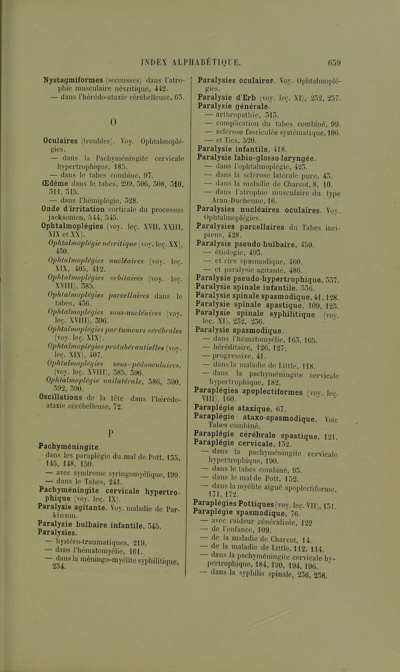 Nystagmiformes (secousses) dans l'atro- pliie imisculaire névi'itique, 442. — dans l'hércdo-ataxie cérébelleuse, G5. 0 Oculaires ((roubles). Voy. Ophlalmoplé- gies. — dans la Pachyméningite cervicale hypertrophique, 185. — dans le tabès combiné, 97. Œdème dans le tabès, 299, 50G, 508, 510, 311. 315. — dans riiémiplcgie, 528. Onde d'irritation corticale du processus jacksonien, 544, 545. Ophtalmoplégies (voy. lec. XVII, xyill, XIX et XX). Ophtalmoplégienévritique (voy. leç. XX), 450. Ophtalmoj)légies nucléaires (voy. lec. XIX, 405, 412. Ophtalmoplégies oi-bitaires (voy. lec XVIII), 385. Ophtalmoplégies jmrccllaires dans le tabès, 436. Ophtalmoplégies sous-nucléaires (voy. leç. XVIII), 396. Ophtalmoplégies jmr tumeurs cérébrales (voy. leç. XIX). Ophtalmoplégies protubérantielles (voy leç. XIX), 407. Ophtalmoplégies sous-pédonculaircs, (voy. leç. XVIII), 585, 596. Ophtalmoplégie unilatérale, 586, 590, 592, 590. Oscillations de la tête dans l'iiérédo- ataxie cérébelleuse, 72. Pachyméningite. dans les paraplégie du mal de Polt, 155. 145, 148, 150. — avec syndrome syringomyélique, 199. — dans le Tabès, 241. Pachyméningite cervicale hypertro- phique (voy. leç. IX). Paralysie agitante. Voy. maladie de Par- kinson. Paralysie bulbaire infantile, 345. Paralysies. — bystéro-traumatiqucs, 219. — dans l'hématomyélie, 161. — dans la méningo-myélite syphilitique, 254. Paralysies oculaires. Voy. Ophtalmoplé- gies. Paralysie d'Erb (voy. leç. XI), 252, 257. Paralysie générale. — artliropatliie, 515. — complicalion du tabès combiné, 99. — sclérose fasciculce systématique, 100. — et Tics, 520. Paralysie infantile, 418. Paralysie labio-glosso-laryngée. — dans l'ophtalmoplégic, 423. — dans la sclérose latérale pure, 45. — dans la maladie de Charcol, 8, 10. — dans l'atrophie musculaire du type Aran-Ducbenne, 16. Paralysies nucléaires oculaires. Voy. Ophtalmoplégies. Paralysies parcellaires du Tabès inci- piens, 428. Paralysie pseudo-bulbaire, 459. — étiologie, 495. — et rire spasmodique, 460. — et paralysie agitante, 486. Paralysie pseudo-hypertrophique, 557. Paralysie spinale infantile, 556. Paralysie spinale spasmodique, 41,128. Paralysie spinale spastique, 109, 125. Paralysie spinale syphilitique (vov leç. XI), 252, 256. Paralysie spasmodique. — dans l'hématomyélie, 163,165. — héréditaire, 126, 127. — progressive, 41. — dans la maladie de Liltle, 118. — dans la pachyméningiie cervicale hyperirophique, 182. Paraplégies apoplectiformes (vov. lec VlU), 160. ^ ^ *■ Paraplégie ataxique, 67. Paraplégie ataxo-spasmodique. Voir Tabès combiné. Paraplégie cérébrale spastique, 121 Paraplégie cervicale, 152. — dans la pachyméningite cervicale hypertrophique, 190. — dans le tabès combiné, 93. — dans le mal de Pott, 152. — dans la myélite aiguë apoplectiforme 171, 172. Paraplégies Pottiques(voy. lec. VII), 151 Paraplégie spasmodique, 76. — avec raideur généralisée, 122 — de l'enfance, 109. — de la maladie de Charcot, 14. — de la maladie de Little, 112, 114. — dans la pachyméningite cervicale hy- pertrophique, 184,190, 194, 196. — dans la syphilis spinale, 236, 238.