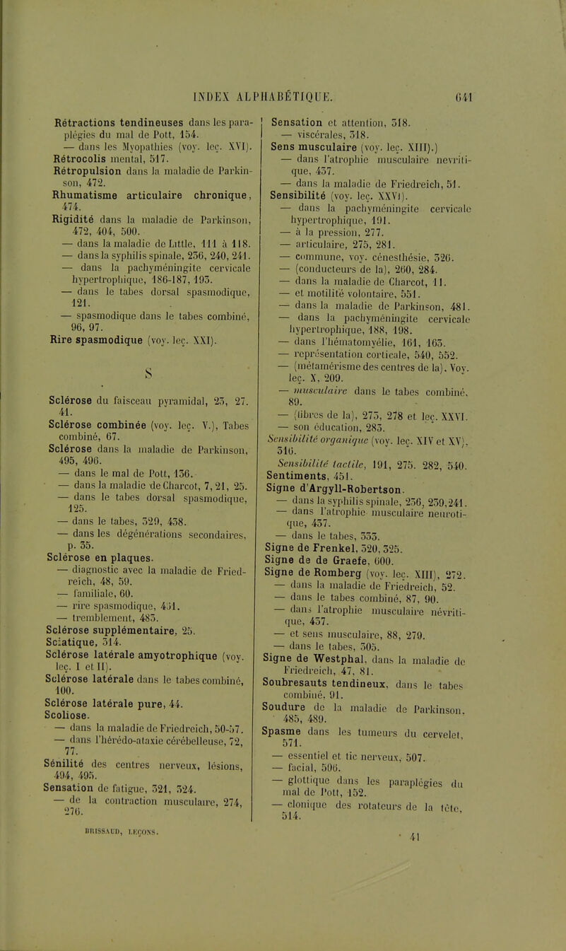 Rétractions tendineuses dans les para- plégies du mal de Pott, 154. — dans les Myopalliles (voy. Icç-. XYl). Rétrocolis mental, 517. Rétropulsion dans la maladie de Parkin- son, 472. Rhumatisme articulaire chronique, 474. Rigidité dans la maladie de Parkinsoii, 472, 404, 500. — dans la maladie de Little, 111 à 118. — dans la syphilis spinale, 256, 240, 241. — dans la pachyméningite cervicale hypertropliique, 186-187, 193. — dans le tabès dorsal spasmodique, 121. — spasmodique dans le tabès combine, 96, 97. Rire spasmodique (voy. leç. XXI). S - Sclérose du faisceau pyramidal, 25, 27. 41. Sclérose combinée (voy. leç. Y.), Tabès combiné, 67. Sclérose dans la maladie de Parkinson, 495, 496. — dans le mal de Pott, 136. — dans la maladie de Charcot, 7,21, 25. — dans le tabès dorsal spasmodique, 125. — dans le tabès, 529, 458. — dans les dégénéralions secondaires, p. 35. Sclérose en plaques. — diagnostic avec la maladie de Fried- reich, 48, 59. — ramilialc, 60. — rire spasmodique, 4j1. — tremblement, 485. Sclérose supplémentaire, 25. Sciatique, 514. Sclérose latérale amyotrophique (voy leç. I et II). Sclérose latérale dans le tabès combiné, 100. Sclérose latérale pure, 44. Scoliose. — dans la maladie de Friedreich, 50-57. — dans l'hérédo-ataxie cérébelleuse, 72, 77. Sénilité des centres nerveux, lésions, 494, 495. Sensation de fatigue, 321, 324. — de lu contraction musculaa-e, 274, 276. Sensation et attention, 318. — viscérales, 318. Sens musculaire (voy. leç. XIII).) — dans l'atrophie musculaire nevrili- que, 437. — dans la maladie de Friedreich, 51. Sensibilité (voy. leç. XXVl). — dans la pacbyméningile cervicale hypertrophique, 191. — à la pression, 277. — articulaire, 275, 281. — commune, voy. cénesthésie, 326. — (conducteurs de la), 260, 284. — dans la maladie de Cbarcot, 11. — et motilité volontaire, 551. — dans la maladie de Parkinson, 481. — dans la pachyméningite cervicale hypertrophique, 188, 198. — dans l'hématomyélie, 161, 163. — représentation corticale, 540, 552. — (mélamérisme des centres de la). Vov. leç. X, 209. — musculaire dans \& tabès combiné, 89. — (libres de la), 275, 278 et leç. XXVl. — son éducation, 285. Sensibilité organique (voy. leç. XIV et XV^ 516. ' ' Sensibilité tactile, 191, 275. 282, 540. Sentiments, 451. Signe d'Argyll-Robertson. — dans la syphilis spinale, 236, 250,241. — dans l'atrophie musculaire neuroti- que, 437. — dans le tabès, 335. Signe de Frenkel, 520,325. Signe de de Graefe, 600. Signe de Romberg (voy. leç. XIII), 272. — dans la maladie de Friedreicli, 52. — dans le tabès combiné, 87, 90. — dani l'atrophie nmsculaire névriti- que, 457. — et sens musculaire, 88, 279. — dans le tabès, 305. Signe de Westphal, dans la maladie de Friedreich, 47, 81. Soubresauts tendineux, dans le tabe!< combiné, 91. Soudure de la maladie de Parkinson 485, 489. Spasme dans les tumeurs du cervelet 571. — essentiel et tic nerveu.x, 507. — facial, 506. — glottique dans les paraplégies du mal de J»ott, 152. — cloniquc des rotateurs do la lùte, 514. BR1SS.\UD, I.KÇONS. 41