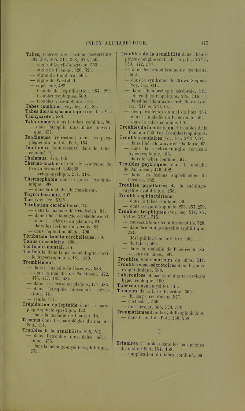 Tabès, sclérose des coi-dons postérieurs, W2, 304, 505, 510, 528, 520, 550. — signe d'ArgylI-RoborIson, 555. — sioriie de Freiikei, ,520, 525. — signe do Romberg, 505. — signe de Westplial. — supérieur, 425. — trouble de réquilibraliou, 284, 202. — trouble trojjliiquos. 500. — troubles vaso-moleurs, 511. Tabès combinés (voy. Icç. Y), 85. Tabès dorsal spasmodique (voy. ler. Yl.) Tachycardie, 580. Tâtonnement dans le labcs combiné, 80. — dans l'atropliio musculaire ncvriti- que, 457. Tendineuse (rctraclion) dans les para- plégies du mal de Polt, 154. Tendineux (soubresauts) dans le tabès combiné, 91. Thalamus, 4.8, 449. Thermo-analgésie dans le svndrome de Brown-Sé([uard, 268-269. — syi'ingomvélique, 217, 218. Thermophobie dans le goitre exophtal- mique, 588. — dans la maladie de Pai'kinson. Thyroïdectomie, 597. Tics (voy. loç. XXIY). Titubation cérébelleuse, 74. — dans la maladie de Friedi-eicb, 81. — dans riiérédo-ataxie cérébelleuse, 81. — dans la sclérose en plaques, 81. — dans les lésions du vermis, 81. — dans l'ophtalmoplégie, 400. Titubation tabéto-cérébelleuse, 59. Tonus musculaire, 498. Torticolis mental, 514. Torticolis dans la pachyméningite cervi- cale bypertrophiquo, 181, 189. Tremblement. — dans la maladie de Basedow, 586. — dans la maladie de Parkinson, 472, 476, 477, 485, 484. — dans la sclérose en plaques, 477, 485. — dans l'atrophie musculaire névri- tiquCj 441. — sénilo, 477. Trépidation épileptoïde dans la para- plégie spinale spastique, 122. — dans la maladie de Cbarcot, 14. Trismus dans les paraplégies du mal de Pott, 151. Troubles de la sensibilité, 295, 515. — dans l'atrophie musculaire névri- l.ique, 455. — dans laméningo-myélite syphilitiqne. Troubles de la sensibilité dans l'iiémi- Itlégie d'origine corticale (voy. lec. XXVI), 559, 442, 547. — dans les ramollissements corticaux, 562. — dans le syndrome de Brown-Sequai-d (voy. leç. Xll). — dans riiémorrhagie cérébrale, 541. — et troubles tropliiques, 295, 516. — dansl'liérédo-ataxie cérébelleuse (vov. leç. XIV et XV), 64. — des paraplégies du mal de Pott, I7)i. — dans la maladie de Friedreich, 56. — dans le tabès combiné, 90. Troubles de la nutrition et troubles de la fonctioji, 555. Voy. Troubles tropliiques. Troubles oculaires (voy. leç. XVll-XlX). — dans l'hérédo-ataxie cérébelleuse, 65. — dans la pachyméningite cervicale hyperlrophique, 185. — dans le tabès combiné, 97. Troubles psychiques dans la maladie de Parkinson, 470, 492. — dans les lésions superficielles de l'écorce, 552. Troubles pupillaires de la méningo- myélite sypliiliiique, 256. Troubles sphinctériens. — dans le labes combiné, 90. — dans la syphilis spinale, 255, 257,259. Troubles trophiques (voy. lec. XIV, XV, XVI et XXX), 515. — consécutifs aux troubles sensitifs, 528. — dans laméningo-myélite syphilitique, 254. — déséquilibralion nutritive, 606. — du tabès, .509. — dans la maladie de Friedreich, 85. — osseux du tabès, 502. Troubles vaso-moteurs du tabès, 511. Troubles vaso-sécrétoires dans le goitre exophtalmique, 588. Tuberculose et pachyméningite cervicale hypcrtropliique, 180. Tuberculeuse (myélite), 146. Tumeurs de la base du crâne, 509. — du corps restiformc, 577. — corticales, 560. — du cervelet, 565, 570, 579. Traumatismes dans la syphilis spinale,258, — dans le mal de Pott, 150, 258. u Urinaires (Troubles) dans les paraplégies du mal de Pott. 154, 158. — complication du tabès combiné, 99.