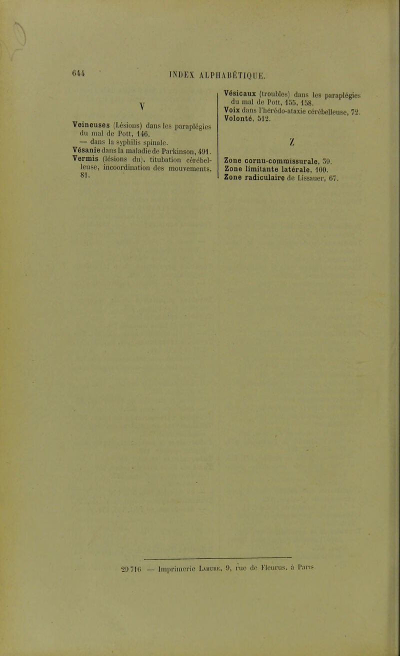 V Veineuses (Lésions) dans les paraplégies du mal (le Polt, liG. — dans la syphilis spinale. Vésaniedansla maladie de l'arkinson, 491. Vermis (lésions du), tilubation cérébel- leuse, incoordination des mouvements, 81. Vésicaux (lioublcs) dans les paraplégies du mal (le Pott, 155, 158. Voix dans l'Iiérédo-alaxie cérébelleuse, 72. Volonté, 512. z Zone cornu-comraissurale, TA). Zone limitante latérale, 100. Zone radiculaire de Lissauer, 67. 29710 _ Imprimerie Lahuiu:, 0, rue de Tleurus. à Pans