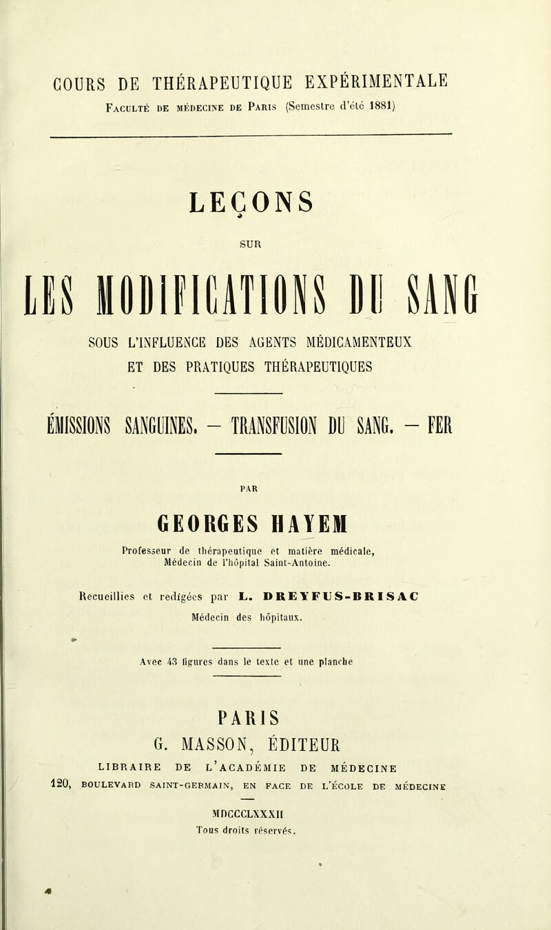 COURS DE THÉRAPEUTIQUE EXPÉRIMENTALE Faculté de médecine de Paris (Semestre d’été 1881) LEÇONS 4 SUR HODIFIÜTIONS DI! SANG SOUS L’INFLUENCE DES AGENTS MÉDICAMENTEUX ET DES PRATIQUES THÉRAPEUTIQUES ÉMISSIONS SANGUINES. - TRANSFUSION DU SANG. - FER PAR GEORGES HAYEM Professeur de thérapeutique et matière médicale, Médecin de l’hOpital Saint-Antoine. Recueillies et rédigées par L. DREl’FUS-BRISAC Médecin des hôpitaux. Avec 43 ligures dans le texte et une planche PARIS G. MASSON, ÉDITEUR LIBRAIRE DE L’ACADÉMIE DE MÉDECINE 120, boulevard saint-germain, en face de l’école de médecine MDCCCLXXXIi Tous droits réservés. <•