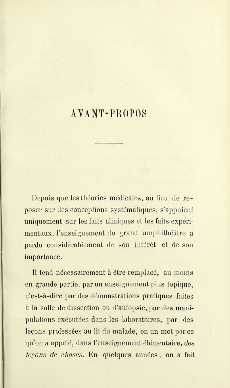 AVANT-PROPOS Depuis que les théories médicales, au lieu de re- poser sur des conceptions systématiques, s’appuient uniquement sur les faits cliniques et les faits expéri- mentaux, l’enseignement du grand amphithéâtre a perdu considérablement de son intérêt et de son importance. Il tend nécessairement à être remplacé, au moins en grande partie, par un enseignement plus topique, c’est-à-dire par des démonstrations pratiques faites à la salle de dissection ou d’autopsie, par des mani- pulations exécutées dans les laboratoires, par des leçons professées au lit du malade, en un mot parce qu’on a appelé, dans l’enseignement élémentaire, des leçons de choses. En quelques années, on a fait