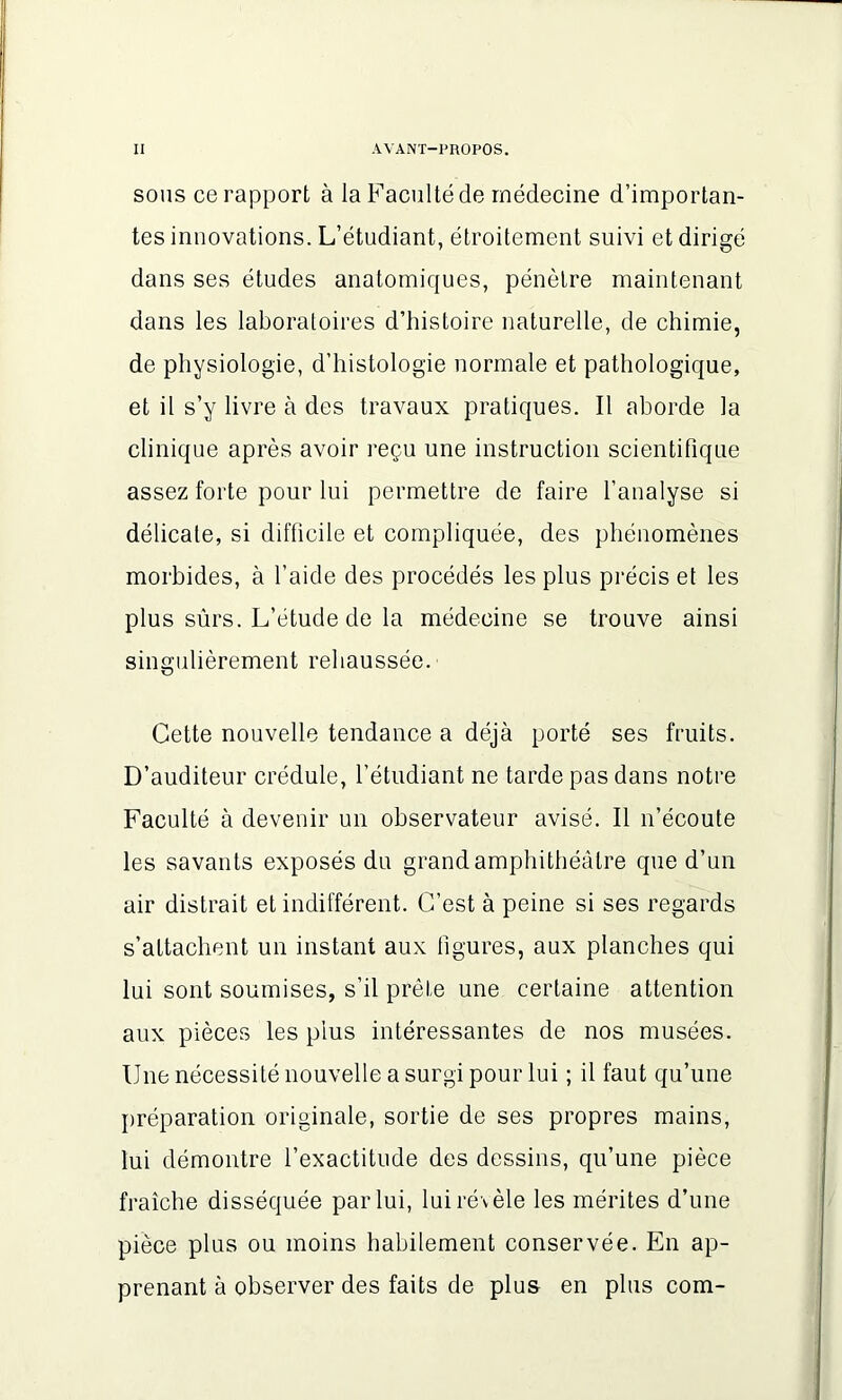sous ce rapport à la Faculté de médecine d’importan- tes innovations. L’étudiant, étroitement suivi et dirigé dans ses études anatomiques, pénètre maintenant dans les laboratoires d’histoire naturelle, de chimie, de physiologie, d’histologie normale et pathologique, et il s’y livre à des travaux pratiques. Il aborde la clinique après avoir reçu une instruction scientifique assez forte pour lui permettre de faire l’analyse si délicale, si difficile et compliquée, des phénomènes morbides, à l’aide des procédés les plus précis et les plus sûrs. L’étude de la médecine se trouve ainsi singulièrement rehaussée. Cette nouvelle tendance a déjà porté ses fruits. D’auditeur crédule, l’étudiant ne tarde pas dans notre Faculté à devenir un observateur avisé. Il n’écoute les savants exposés du grand amphithéâtre que d’un air distrait et indifférent. C’est à peine si ses regards s’attachent un instant aux figures, aux planches qui lui sont soumises, s’il prête une certaine attention aux pièces les plus intéressantes de nos musées. Une nécessité nouvelle a surgi pour lui ; il faut qu’une préparation originale, sortie de ses propres mains, lui démontre l’exactitude des dessins, qu’une pièce fraîche disséquée par lui, lui révèle les mérites d’une pièce plus ou moins habilement conservée. En ap- prenant à observer des faits de plus en plus com-