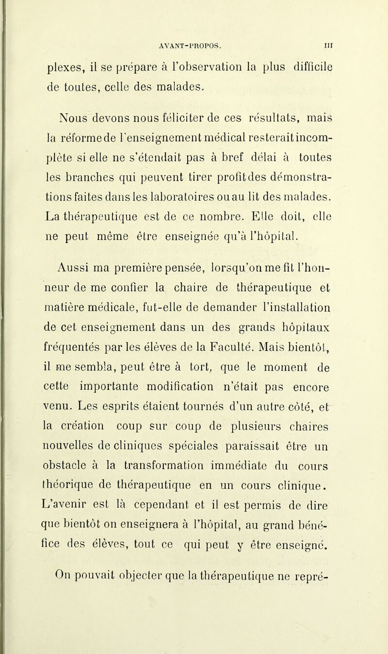 plexes, il se prépare à l’observation la plus difficile de toutes, celle des malades. Nous devons nous féliciter de ces résultats, mais la réformede l’enseignement médical resterait incom- plète si elle ne s’étendait pas à bref délai à toutes les branches qui peuvent tirer profit des démonstra- tions faites dans les laboratoires ou au lit des malades. La thérapeutique est de ce nombre. Elle doit, elle ne peut même être enseignée qu’à l’hôpital. Aussi ma première pensée, lorsqu’on me fit l’hon- neur de me confier la chaire de thérapeutique et matière médicale, fut-elle de demander l’installation de cet enseignement dans un des grands hôpitaux fréquentés par les élèves de la Faculté. Mais bientôt, il me sembla, peut être à tort, que le moment de cette importante modification n’était pas encore venu. Les esprits étaient tournés d’un autre côté, et la création coup sur coup de plusieurs chaires nouvelles de cliniques spéciales paraissait être un obstacle à la transformation immédiate du cours théorique de thérapeutique en un cours clinique. L’avenir est là cependant et il est permis de dire que bientôt on enseignera à l’hôpital, au grand béné- fice des élèves, tout ce qui peut y être enseigné. On pouvait objecter que la thérapeutique ne repré-