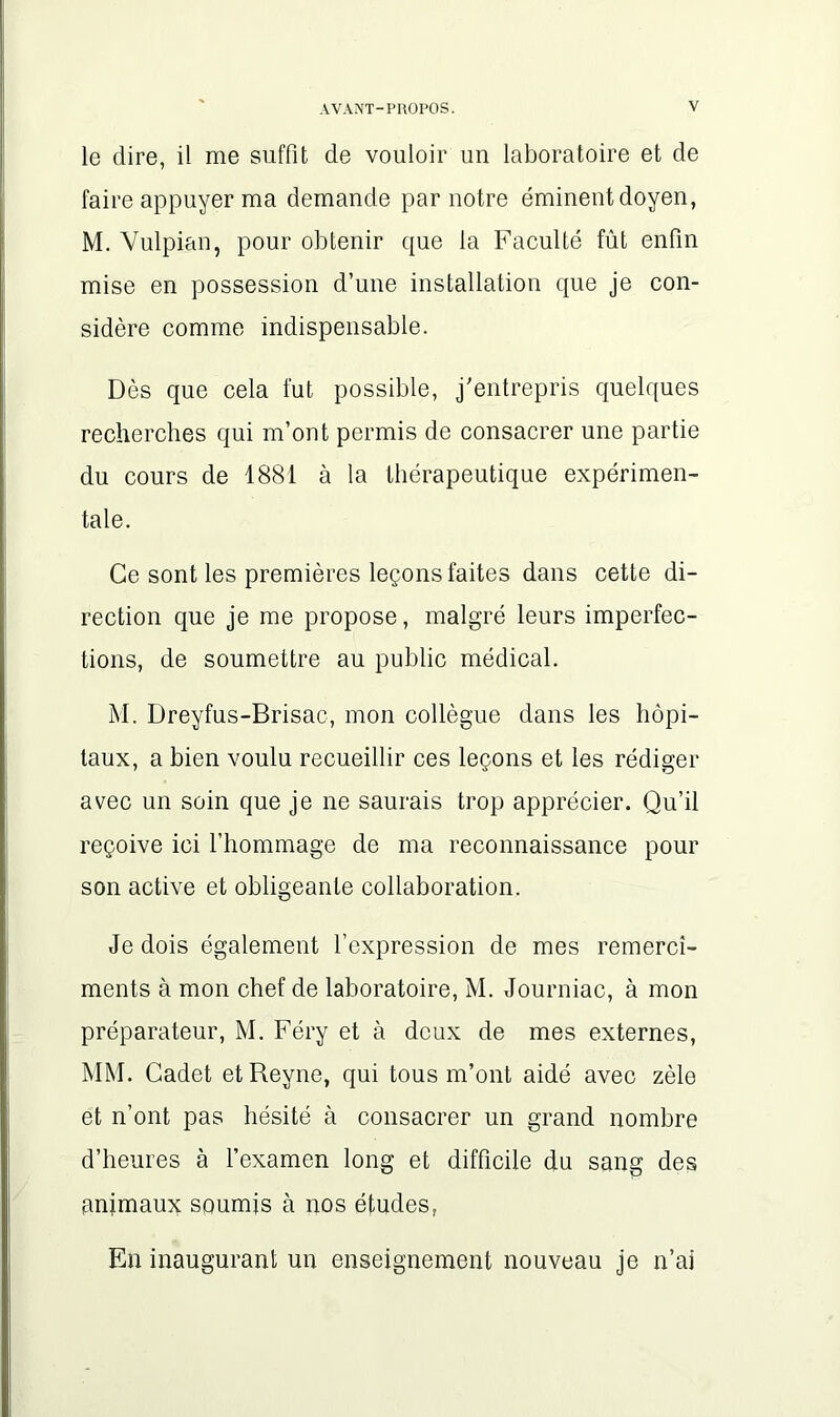 le dire, il me suffit de vouloir un laboratoire et de faire appuyer ma demande par notre éminent doyen, M. Vulpian, pour obtenir que la Faculté fût enfin mise en possession d’une installation que je con- sidère comme indispensable. Dès que cela fut possible, j'entrepris quelques recherches qui m’ont permis de consacrer une partie du cours de 1881 à la thérapeutique expérimen- tale. Ce sont les premières leçons faites dans cette di- rection que je me propose, malgré leurs imperfec- tions, de soumettre au public médical. M. Dreyfus-Brisac, mon collègue dans les hôpi- taux, a bien voulu recueillir ces leçons et les rédiger avec un soin que je ne saurais trop apprécier. Qu’il reçoive ici l’hommage de ma reconnaissance pour son active et obligeante collaboration. Je dois également l’expression de mes remercî- ments à mon chef de laboratoire, M. Journiac, à mon préparateur, M. Féry et à deux de mes externes, MM. Cadet etReyne, qui tous m’ont aidé avec zèle et n’ont pas hésité à consacrer un grand nombre d’heures à l’examen long et difficile du sang des animaux soumis à nos études, En inaugurant un enseignement nouveau je n’ai