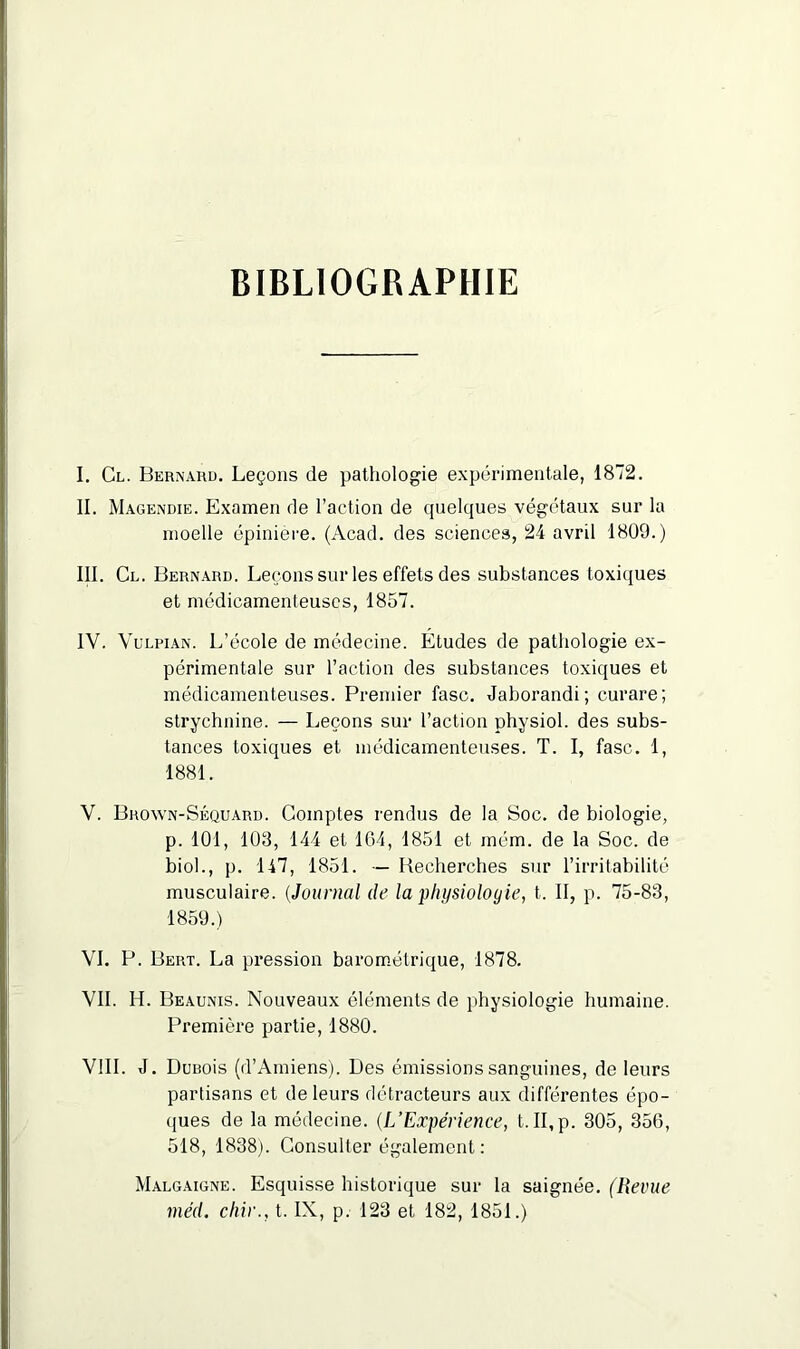 BIBLIOGRAPHIE I. Cl. Bernaud. Leçons de pathologie expérimentale, 1872. II. Magendie. Examen de l’action de quelques végétaux sur la moelle épinière. (Acad, des sciences, 24 avril 1809.) III. Cl. Bernard. Leçons sur les effets des substances toxiques et médicamenteuses, 1857. IV. Vulpian. L’école de médecine. Etudes de pathologie ex- périmentale sur l’action des substances toxiques et médicamenteuses. Premier fasc. Jaborandi; curare; strychnine. — Leçons sur l’action physiol. des subs- tances toxiques et médicamenteuses. T. I, fasc. 1, 1881. V. Broyvn-Séquard. Comptes rendus de la Soc. de biologie, p. 101, 103, 144 et 104, 1851 et mém. de la Soc. de biol., p. 147, 1851. — Beeherches sur l’irritabilité musculaire. (Journal de la physiologie, t. II, p. 75-83, 1859.) VI. P. Bert. La pression barométrique, 1878. VII. H. Beaunis. Nouveaux éléments de physiologie humaine. Première partie, 1880. VIII. J. Dunois (d’Amiens). Des émissions sanguines, de leurs partisans et de leurs détracteurs aux différentes épo- ques de la médecine. (L’Expérience, t.II,p. 305, 356, 518, 1838). Consulter également: Malgaigne. Esquisse historique sur la saignée. (Revue méd. chie., t. IX, p. 123 et 182, 1851.)