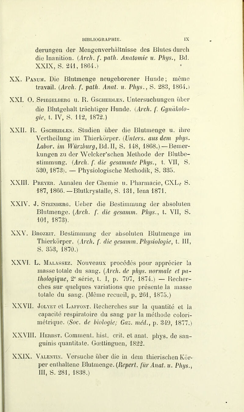 derungen der Mengenverhàltnisse des Blutes durch die Inanition. (Arch. f. path. Anatomie u. Phys., Bd. XXIX, S. 241, 1864.) XX. Panum. Die Blutmenge neugeborener Hunde ; même travail. (Arch. f. path. Anat. u. Phys., S. 283, 1864.) XXI. O. Spiegelbeug u. R. Gscheidlen. Untersuchungen über die Blutgehalt tràchtiger Hunde. (Arch. f. Gynakolo- gie, t. IV, S. 112, 1872.) XXII. R. Gscheidlen. Studien über die Blutmenge u. ihre Vertheilung im Thierkorper. (Unters. aus dem phys. Labor. im Würzburg, Bd. II, S. 148, 1868.)—Eemer- kungen zu der Welcker’schen Méthode der Blutbe- stimmung. (Arch. f. die gesammte Phys., t. VII, S. 530,1873). — Physiologisclie Methodik, S. 335. XXIII. Preyer. Annalen der Cliemie u. Pharmacie, GXL,* S. 187,1866. —Blutkrystalle, S. 131, Iena 1871. XXIV. J. Steinberg. Ueber die Bestimmung der absoluten Blutmenge. (Arch. f. die gesamm. Phys., t. VII, S. 101, 1873). XXV. Brozeit. Bestimmung der absoluten Blutmenge im Thierkorper. (Arch. f. die gesamm. Physiologie, t. III, S. 353, 1870.) XXVI. L. Malassez. Nouveaux procédés pour apprécier la masse totale du sang. (Arch. de phys. normale et pa- thologique, 2e série, t. I, p. 797, 1874.) — Recher- ches sur quelques variations que présente la masse totale du sang. (Même recueil, p. 261, 1875.) XXVII. Jolyet et Laffont. Recherches sur la quantité et la capacité respiratoire du sang par la méthode colori- métrique. (Soc. de biologie; Gaz. méd., p. 349, 1877.) XXVIII. IIerbst. Comment, hist. crit. et anat. phys. de san- guinis quantitate. Gœttinguen, 1822. XXIX. Valentin. Versuche über die in dem thierischen Kôr- per enthaltene Blutmenge. (llepert. fur Anat. u. Phys.* III, S. 281, 1838.)