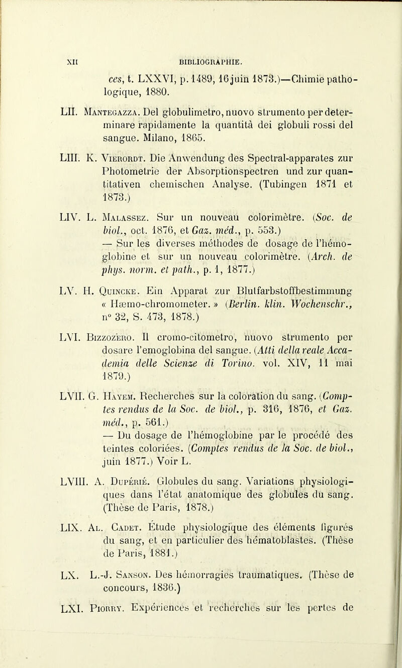 ces, t. LXXVI, p. 1489, 16 juin 1873.)—Chimie patho- logique, 1880. LU. Mantegazza. Del globulimetro, nuovo slrumento perdeter- minare rapidamente la quantité dei globuli rossi del sangue. Milano, 1865. LIII. K. Vierordt. Die Anwendung des Spectral-apparates zur Photometrie der Absorptionspectren und zur quan- titativen cheinischen Analyse. (Tubingen 1871 et 1873.) LIV. L. Malassez. Sur un nouveau colorimètre. {Soc. de biol., oct. 1876, et Gaz. me'd., p. 553.) — Sur les diverses méthodes de dosage de l’hémo- globine et sur un nouveau colorimètre. (.Arcli. de phys. norm. et path., p. 1, 1877.) LV. II. Quincke. Ein Apparat zur Blutfarbstoffbestimmung « Hæmo-chromometer. » (Berlin. klin. Wochenschr., n° 32, S. 473, 1878.) LVI. Bizzoz'ero. Il cromo-citometro, nuovo strumento per dosare l’emoglobina del sangue. (Atti délia reale Acca- demia delle Scienze di Torino. vol. XIV, 11 mai 1879.) LV1I. G. Hayem. Recherches sur la coloration du sang. [Comp- tes rendus de la Soc. de biol., p. 316, 1876, et Gaz. méd., p. 561.) — Du dosage de l’hémoglobine par le procédé des teintes coloriées. (Comptes rendus de la Soc. de biol., juin 1877.) Voir L. LVI1I. A. Dupérié. Globules du sang. Variations physiologi- ques dans l’état anatomique des globules du sang. (Thèse de Paris, 1878.) L1X. Al. Cadet. Etude physiologique des éléments ligurés du sang, et en particulier des hématoblastes. (Thèse de Paris, 1881.) LX. L.-J. Sanson. Des hémorragies traumatiques. (Thèse de concours, 1836.) LXI. Piorry. Expériences et recherches sur les pertes de