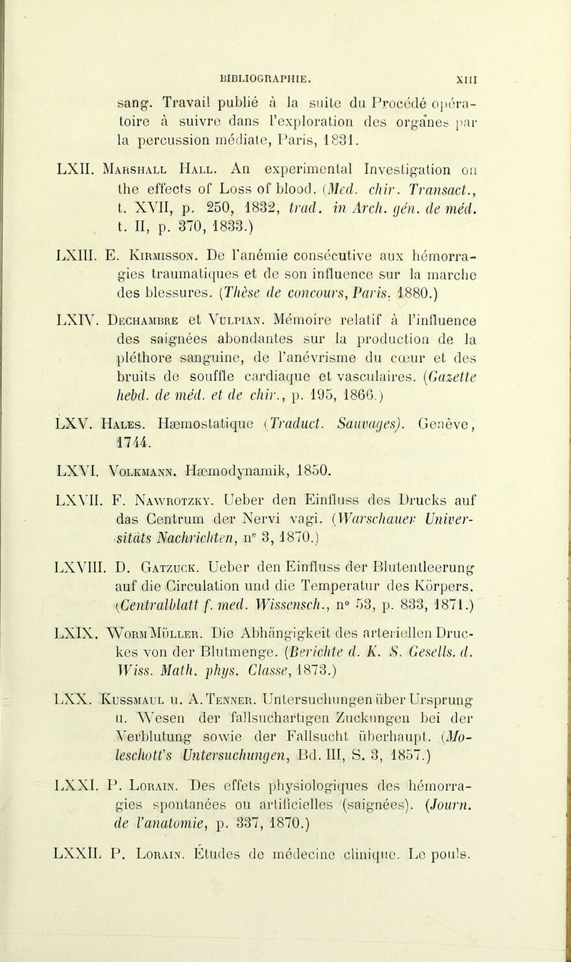 sang. Travail publié à la suite du Procédé opéra- toire à suivre dans l’exploration des organes par la percussion médiate, Paris, 1831. LXII. Marshall Hall. An experimental Investigation ou the effects of Lossofblood. (Med. chir. Transact., t. XVII, p. 250, 1832, trad. in Arch. gén. de méd. t. II, p. 370, 1833.) LXI1I. E. Kirmisson. De l’anémie consécutive aux hémorra- gies traumatiques et de son influence sur la marche des blessures. (Thèse de concours, Paris. 1880.) LXIV. Dechambre et Vulpian. Mémoire relatif à l’influence des saignées abondantes sur la production de la pléthore sanguine, de l’anévrisme du cœur et des bruits de souffle cardiaque et vasculaires. (Gazette hebil. de méd. et de chir., p. 195, 186G.) LXV. Hales. Hæmostatique (Traduct. Sauvages). Genève, 1744. LXVI. Volkmann. Hæmodynamik, 1850. LXVII. F. Nawrotzky. Ueber den Einfiuss des Drucks auf das Centrum der Nervi vagi. (Warschauer Univer- sitdts Nachricliten, ne 3, 1870.) LXVIII. D. Gatzuck. Ueber den Einfiuss der Blutentleerung auf die Circulation und die Temperatur des Korpers. {Centralblatt f.rned. Wisscnsch., n° 53, p. 833, 1871.) LXIX. WormMuller. Die Abhnngigkeit des arteriellen Druc- kes von der Blutmenge. (Périclité d. K. S. Gesells. d. Wiss. Math. phys. Classe, 1873.) LXX. Kussmaul u. A. Tenner. Untersuchungen über Ursprung u. Wesen der fallsuchartigen Zuckungen bei der Verblutung sowie der Fallsucht überhaupt. (Mo- leschotl's Untersuchungen, Bd. III, S. 3, 1857.) LXXI. P. Lorain. Des effets physiologiques des hémorra- gies spontanées ou artificielles (saignées). (Journ. de l’anatomie, p. 337, 1870.) LXXII. P. Lorain. Etudes de médecine clinique. Le pouls.