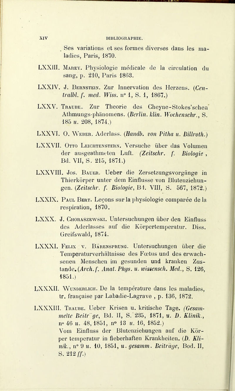 Ses variations et ses formes diverses dans les ma- ladies, Paris, 1870. LXX1II. Marey. Physiologie médicale de la circulation du sang, p. 210, Paris 1863. LXX1V. J. Bernstein. Zur Innervation des Herzens. (Cen- tralbl. f. med. Wiss. n° 1, S. 1, 1867.) LXXV. Traube. Zur Théorie des Cheyne-Stokes’schen Athmungs-phânomens. (Berlin, klin. Wuchenschr., S. 185 u. 208, 1874.) LXXVI. O. Weber. Aderlass. (Handb. von Pitha u. Billroth.) LXXVII. Otto Leichtenstern. Versuche über das Volumen der ausgeathmeten Luft. (Zeitschr. /'. Biologie , Bd. Vil, S. 215, 1871.) LXXVIII. Jos. Bauer. Ueber die Zersetzungsvorgange in Thierkôrper unter dem Einflusse von Blutenziehun- gen. (Zeitschr. f. Biologie, Bd. VIII, S. 567, 1872.) LXXIX. Paul Bert. Leçons sur la physiologie comparée de la respiration, 1870. LXXX. J. Ghoraszewski. Untersuchungen über den Einlluss des Aderlasses auf die Korpertemperatur. Diss. Greifswald, 1874. LXXXI. Félix v. Barensprung. Untersuchungen über die Temperaturverhaltnisse des Fœtus und des erwach- senen Menschen im gesunden und kranken Zus- tande. (Arch.f. Anat. Pligs. u. wissensch. Med., S. 126, 1851.) LXXXII. Wunderlich. De la température dans les maladies, tr. française par Labadie-Lagrave , p. 136, 1872. LXXXUI. Traube. Ueber Krisen u. kritische Tage. (Gesam- melte Beitr 'ge, Bd. II, S. 235, 1871, u. D. Klinik., n° 46 u. 48, 1851, n° 13 u. 16, 1852.) Vom Einfluss der Blutenziehungen auf die Kor- per temperatur in fieberhaften Krankheiten. (D. Kli- nik., n° 9 u. 10, 1851, u. gesamm. Bcitrdge, Bod. II, S. 212 [f.)