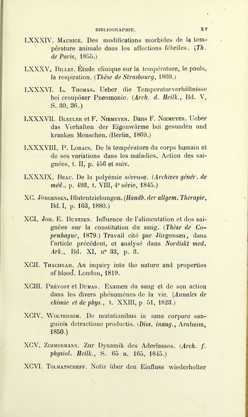 LXXXIV. Maurice. Des modifications morbides de la tem- pérature animale dans les affections fébriles. [Th. de Paris, 1855.) LXXXV. Billet. Étude clinique sur la température, le pouls, la respiration. (Thèse de Strasbourg, 1869.) LXXXVI. L. Thomas. Ueber die Temperaturverhàltnisse bei croupôser Pneumonie. (Arch. d. Heilk., Bd. V, S. 30, 36.) LXXXVI1. Bleuler et F. Niemeyer. Dans F. Niemeyer. Ueber das Verhalten der Eigenwàrme bei gesunden und kranken Menschen. (Berlin, 1869.) LXXXVIII. P. Lorain. De la température du corps humain et de ses variations dans les maladies. Action des sai- gnées, t. II, p. 456 et suiv. LXXXIX. Beau. De la polyémie séreuse. (Archives génér. de méd., p. 493, t. VIII, 4e série, 1845.) XC. Jurgensen. Blutentziehungen. (Handb. der allgem. Thérapie, Bd. I, p. 163, 1880.) XGI. Joh. E. Buntzen. Influence de l’alimentation et des sai- gnées sur la constitution du sang. (Thèse de Co- penhague, 1879.) Travail cité par Jürgensen, dans l’article précédent, et analysé dans Nordiskt med. Ark., Bd. XI, n° 33, p. 3. XCII. Thachrah. An inquiry into the nature and properties of blood. London, 1819. XCIII. Prévost et Dumas. Examen du sang et de son action dans les divers phénomènes de la vie. (Annales de chimie etdephys., t. XXII1, p 51, 1823.) XCIV. Woltersom. De mutationibus in sano corpore san- guinis detractione productis. {Diss. inaug., Arnheim, 1850.) XGV. Zimmermann. Zur Dynamik des Aderlasses. (Arch. f. physiol. Heilk., S. 65 u. 165, 1845.) XCVI. Tolmatsciieff. Notiz über den Einfluss wiederholter